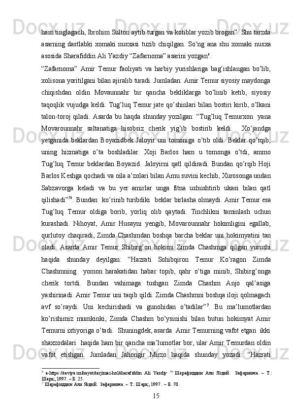 ham tinglagach, Ibrohim Sulton aytib turgan va kotiblar yozib brogan”. Shu tarzda
asarning   dastlabki   xomaki   nusxasi   tuzib   chiqilgan.   So ng   ana   shu   xomaki   nusxaʻ
asosida Sharafiddin Ali Yazdiy “Zafarnoma” asarini yozgan 6
.   
“Zafarnoma”   Amir   Temur   faoliyati   va   harbiy   yurishlariga   bag’ishlangan   bo’lib,
xolisona yoritilgani bilan ajiralib turadi. Jumladan: Amir Temur siyosiy maydonga
chiqishdan   oldin   Movaunnahr   bir   qancha   bekliklarga   bo’linib   ketib,   siyosiy
taqoqlik vujudga keldi. Tug’luq Temur jate qo’shinlari bilan bostiri kirib, o’lkani
talon-toroj  qiladi.  Asarda  bu haqda  shunday  yozilgan:   “Tug’luq Temurxon    yana
Movarounnahr   saltanatiga   hisobsiz   cherik   yig’ib   bostirib   keldi.     Xo’jandga
yetganida   beklardan   Boyazidbek   Jaloyir   uni   tomoniga   o’tib   oldi.   Beklar   qo’rqib,
uning   hizmatiga   o’ta   boshladilar.   Xoji   Barlos   ham   u   tomonga   o’tdi,   ammo
Tug’luq   Temur   beklardan   Boyazid     Jaloyirni   qatl   qildiradi.   Bundan   qo’rqib   Hoji
Barlos Keshga qochadi va oila a’zolari bilan Amu suvini kechib, Xurosonga undan
Sabzavorga   keladi   va   bu   yer   amirlar   unga   fitna   ushushtirib   ukasi   bilan   qatl
qilishadi” 54
. Bundan   ko’rinib turibdiki   beklar birlasha olmaydi. Amir Temur esa
Tug’luq   Temur   oldiga   borib,   yorliq   olib   qaytadi.   Tinchlikni   taminlash   uchun
kurashadi.   Nihoyat,   Amir   Husayni   yengib,   Movarounnahr   hokimligini   egallab,
qurlutoy   chaqiradi,  Zimda   Chashmdan   boshqa   barcha   beklar   uni   hokimyatini   tan
oladi.   Asarda   Amir   Temur   Shibirg’on   hokimi   Zimda   Chashmga   qilgan   yurushi
haqida   shunday   deyilgan:   “Hazrati   Sohibqiron   Temur   Ko’ragon   Zimda
Chashmning     yomon   harakatidan   habar   topib,   qahr   o’tiga   minib,   Shibirg’onga
cherik   tortdi.   Bundan   vahimaga   tushgan   Zimda   Chashm   Anjo   qal’asiga
yashirinadi. Amir Temur uni taqib qildi. Zimda Chashmni boshqa iloji qolmagach
avf   so’raydi.   Uni   kechirishadi   va   gunohidan   o’tadilar” 7
.   Bu   ma’lumotlardan
ko’rishimiz   mumkinki,   Zimda   Chashm   bo’ysinishi   bilan   butun   hokimyat   Amir
Temurni ixtiyoriga o’tadi.  Shuningdek, asarda  Amir Temurning vafot etgan  ikki
shaxzodalari   haqida ham bir qancha ma’lumotlar bor, ular Amir Temurdan oldin
vafot   etishgan.   Jumladan   Jahongir   Mirzo   haqida   shunday   yozadi:   “Hazrati
6
  a-https://saviya.uz/hayot/tarjimai-hol/sharafiddin   Ali   Yazdiy   54
  Шарафиддин   Али   Яздий .     Зафарнома.   –   Т.:
Шарқ, 1997. – Б. 25. 
7
 Шарафиддин Али Яздий.  Зафарнома. – Т.: Шарқ, 1997.  – Б. 70. 
15