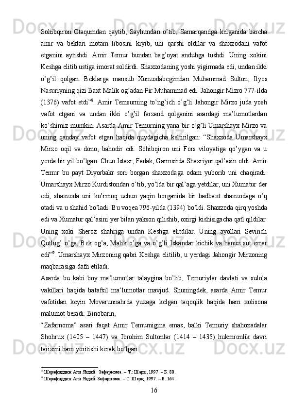 Sohibqiron   Otaqumdan   qaytib,   Sayhundan   o’tib,   Samarqandga   kelganida   barcha
amir   va   beklari   motam   libosini   kiyib,   uni   qarshi   oldilar   va   shaxzodani   vafot
etganini   aytishdi.   Amir   Temur   bundan   bag’oyat   anduhga   tushdi.   Uning   xokini
Keshga elitib ustiga imorat soldirdi. Shaxzodaning yoshi yigirmada edi, undan ikki
o’g’il   qolgan.   Beklarga   mansub   Xonzodabegimdan   Muhammad   Sulton,   Ilyos
Nasuriyning qizi Baxt Malik og’adan Pir Muhammad edi. Jahongir Mizro 777-ilda
(1376)   vafot   etdi” 8
.   Amir   Temsurning   to’ng’ich   o’g’li   Jahongir   Mirzo   juda   yosh
vafot   etgani   va   undan   ikki   o’g’il   farzand   qolganini   asardagi   ma’lumotlardan
ko’shimiz mumkin. Asarda Amir Temurning yana bir o’g’li Umarshayx Mirzo va
uning   qanday   vafot   etgan   haqida   quydagicha   keltirilgan:   “Shaxzoda   Umarshayx
Mirzo   oqil   va   dono,   bahodir   edi.   Sohibqiron   uni   Fors   viloyatiga   qo’ygan   va   u
yerda bir yil bo’lgan. Chun Istaxr, Fadak, Garmsirda Shaxriyor qal’asin oldi. Amir
Temur   bu   payt   Diyorbakr   sori   borgan   shaxzodaga   odam   yuborib   uni   chaqiradi.
Umarshayx Mirzo Kurdistondan o’tib, yo’lda bir qal’aga yetdilar, uni Xumatur der
edi,   shaxzoda   uni   ko’rmoq   uchun   yaqin   borganida   bir   badbaxt   shaxzodaga   o’q
otadi va u shahid bo’ladi. Bu voqea 796-yilda (1394) bo’ldi. Shaxzoda qirq yoshda
edi va Xumatur qal’asini yer bilan yakson qilishib, oxirgi kishisigacha qatl qildilar.
Uning   xoki   Sheroz   shahriga   undan   Keshga   elitdilar.   Uning   ayollari   Sevinch
Qutlug’   o’ga,   Bek   og’a,   Malik   o’ga   va   o’g’li   Iskandar   kichik   va   hanuz   sut   emar
edi” 9
. Umarshayx Mirzoning qabri  Keshga  elitilib, u yerdagi  Jahongir  Mirzoning
maqbarasiga dafn etiladi.  
Asarda   bu   kabi   boy   ma’lumotlar   talaygina   bo’lib,   Temuriylar   davlati   va   sulola
vakillari   haqida   batafsil   ma’lumotlar   mavjud.   Shuningdek,   asarda   Amir   Temur
vafotidan   keyin   Movarunnahrda   yuzaga   kelgan   taqoqlik   haqida   ham   xolisona
malumot beradi. Binobarin, 
“Zafarnoma”   asari   faqat   Amir   Temurnigina   emas,   balki   Temuriy   shahozadalar
Shohrux   (1405   –   1447)   va   Ibrohim   Sultonlar   (1414   –   1435)   hukmronlik   davri
tarixini ham yoritishi kerak bo lgan. ʻ
8
 Шарафиддин Али Яздий.  Зафарнома. – Т.: Шарқ, 1997. – Б. 80. 
9
 Шарафиддин Али Яздий. Зафарнома. – Т: Шарқ, 1997. – Б. 164. 
16