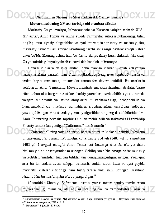 1.3. Nizomiddin Shomiy va Sharafiddin Ali Yazdiy asarlari 
Movarannahrning XV asr tarixiga oid manbaa sifatida 
Markaziy   Osiyo,   ayniqsa,   Movaroupnahr   va   Xuroson   xalqlari   tarixida   XIV   -
XV   asrlar,   Amir   Temur   va   uning   avlodi   Temuriylar   sulolasi   hukmronligi   bilan
bog‘liq   katta   siyosiy   o‘zgarishlar   va   ayni   bir   vaqtda   iqtisodiy   va   madaniy,   fan,
ma’naviy hayot xullas jamiyat hayotining barcha sohalariga daxldor rivojlanishlar
davri bo‘ldi. Shuning uchun ham bu davrni dunyo ilmiy kurs ishilarida Markaziy
Osiyo tarixidagi buyuk yuksalish davri deb baholab kelinmoqda.  
Hozirgi   kunlarda   bu   kurs   ishilar   uchun   manbaa   xizmatini   o‘tab   kelayotgan
tarixiy   asarlarni   yaratish   ham   o‘sha   vaqtlardayoq   keng   rivoj   topib,   XV   asrda   va
undan   keyin   xam   taniqli   muarrixlar   tomonidan   davom   ettirildi.   Bu   asarlarda
sohibqiron   Amir   Temurning   Movarounnahrda   markazlashtirilgan   davlatni   barpo
etish uchun olib borgan kurashlari, harbiy yurishlari, davlatchilik siyosati  hamda
xalqaro   diplomatik   va   savdo   aloqalarini   mustahkamlashga,   dehqonchilik   va
hunarmandchilikni,   madaniy   qurilishlarni   rivojlantirishga   qaratilgan   tadbirlari
yozib qoldirilgan. Ana shunday yozma yodgorliklarlning eng dastlabkilaridan biri
Amir   Temurning   bevosita   topshirig‘i   bilan   mohir   adib   va   tarixnavis   Nizomiddip
Shomiy tomonidan yozilgai “Zafarnoma” nomli asardir 10
. 
  “Zafarnoma”   ning   yozilish   tarixi   haqida   shuni   ta kidlash   lozimki,   Mavlonoʼ
Shomiyning o zi bergan ma lumotga ko ra, hijriy 804 yili (1401 yil 11 avgustdan	
ʻ ʼ ʻ
1402   yil   1   avgust   oralig i)   Amir   Temur   uni   huzuriga   chorlab,   o z   yurishlari	
ʻ ʻ
bitilgan yirik bir asar yaratishga undagan. Sohibqiron o sha davrga qadar munshiy	
ʻ
va   kotiblari   tarafidan   tuzilgan   bitiklar   uni   qoniqtirmaganligini   aytgan.   Yozilajak
asar   bir   tomondan,   avom   xalqqa   tushunarli,   sodda,   ravon   tidda   va   ayni   paytda
ma rifatli   kishilar   e tiboriga   ham   loyiq   tarzda   yozilishini   uqtirgan.   Mavlono	
ʼ ʼ
Nizomiddin bu mas uliyatni o z bo yniga olgan.	
ʼ ʻ ʻ 11
 
Nizomiddin   Shomiy   “Zafarnoma”   asarini   yozish   uchun   qanday   manbalardan
foydalanganligi   xususida,   afsuski,   na   o zining   va   na   zamondoshlari   asarida	
ʻ
10
  Низомиддин   Шомий   ва   унинг   "Зафарнома"   асари.   Форс   тилидан   угирувчи   -   Юнусхон   Хакимжонов.
«Узбекистон» нашриёти, 1996 й. Б. 3.  
11
 “Zafarnoma”, 1-jild, 10–11-betlar. 
17 