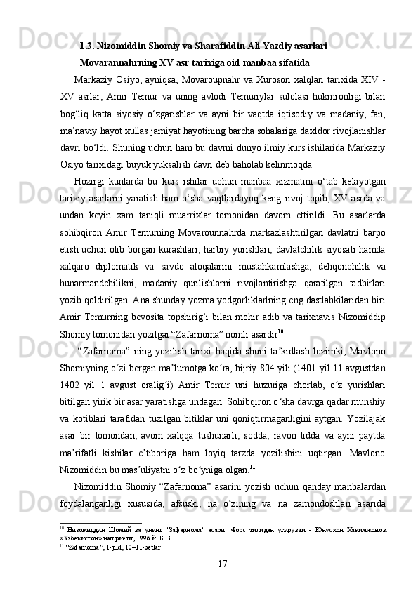 1.3. Nizomiddin Shomiy va Sharafiddin Ali Yazdiy asarlari 
Movarannahrning XV asr tarixiga oid manbaa sifatida 
Markaziy   Osiyo,   ayniqsa,   Movaroupnahr   va   Xuroson   xalqlari   tarixida   XIV   -
XV   asrlar,   Amir   Temur   va   uning   avlodi   Temuriylar   sulolasi   hukmronligi   bilan
bog‘liq   katta   siyosiy   o‘zgarishlar   va   ayni   bir   vaqtda   iqtisodiy   va   madaniy,   fan,
ma’naviy hayot xullas jamiyat hayotining barcha sohalariga daxldor rivojlanishlar
davri bo‘ldi. Shuning uchun ham bu davrni dunyo ilmiy kurs ishilarida Markaziy
Osiyo tarixidagi buyuk yuksalish davri deb baholab kelinmoqda.  
Hozirgi   kunlarda   bu   kurs   ishilar   uchun   manbaa   xizmatini   o‘tab   kelayotgan
tarixiy   asarlarni   yaratish   ham   o‘sha   vaqtlardayoq   keng   rivoj   topib,   XV   asrda   va
undan   keyin   xam   taniqli   muarrixlar   tomonidan   davom   ettirildi.   Bu   asarlarda
sohibqiron   Amir   Temurning   Movarounnahrda   markazlashtirilgan   davlatni   barpo
etish uchun olib borgan kurashlari, harbiy yurishlari, davlatchilik siyosati  hamda
xalqaro   diplomatik   va   savdo   aloqalarini   mustahkamlashga,   dehqonchilik   va
hunarmandchilikni,   madaniy   qurilishlarni   rivojlantirishga   qaratilgan   tadbirlari
yozib qoldirilgan. Ana shunday yozma yodgorliklarlning eng dastlabkilaridan biri
Amir   Temurning   bevosita   topshirig‘i   bilan   mohir   adib   va   tarixnavis   Nizomiddip
Shomiy tomonidan yozilgai “Zafarnoma” nomli asardir 10
. 
  “Zafarnoma”   ning   yozilish   tarixi   haqida   shuni   ta kidlash   lozimki,   Mavlonoʼ
Shomiyning o zi bergan ma lumotga ko ra, hijriy 804 yili (1401 yil 11 avgustdan	
ʻ ʼ ʻ
1402   yil   1   avgust   oralig i)   Amir   Temur   uni   huzuriga   chorlab,   o z   yurishlari	
ʻ ʻ
bitilgan yirik bir asar yaratishga undagan. Sohibqiron o sha davrga qadar munshiy	
ʻ
va   kotiblari   tarafidan   tuzilgan   bitiklar   uni   qoniqtirmaganligini   aytgan.   Yozilajak
asar   bir   tomondan,   avom   xalqqa   tushunarli,   sodda,   ravon   tidda   va   ayni   paytda
ma rifatli   kishilar   e tiboriga   ham   loyiq   tarzda   yozilishini   uqtirgan.   Mavlono	
ʼ ʼ
Nizomiddin bu mas uliyatni o z bo yniga olgan.	
ʼ ʻ ʻ 11
 
Nizomiddin   Shomiy   “Zafarnoma”   asarini   yozish   uchun   qanday   manbalardan
foydalanganligi   xususida,   afsuski,   na   o zining   va   na   zamondoshlari   asarida	
ʻ
10
  Низомиддин   Шомий   ва   унинг   "Зафарнома"   асари.   Форс   тилидан   угирувчи   -   Юнусхон   Хакимжонов.
«Узбекистон» нашриёти, 1996 й. Б. 3.  
11
 “Zafarnoma”, 1-jild, 10–11-betlar. 
17