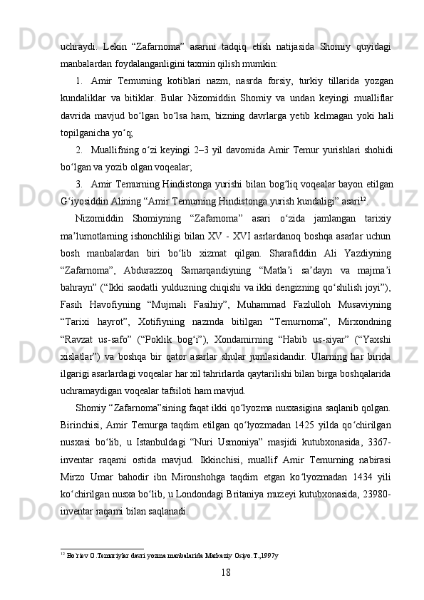 uchraydi.   Lekin   “Zafarnoma”   asarini   tadqiq   etish   natijasida   Shomiy   quyidagi
manbalardan foydalanganligini taxmin qilish mumkin: 
1. Amir   Temurning   kotiblari   nazm,   nasrda   forsiy,   turkiy   tillarida   yozgan
kundaliklar   va   bitiklar.   Bular   Nizomiddin   Shomiy   va   undan   keyingi   mualliflar
davrida   mavjud   bo lgan   bo lsa   ham,   bizning   davrlarga   yetib   kelmagan   yoki   haliʻ ʻ
topilganicha yo q; 	
ʻ
2. Muallifning o zi keyingi 2–3 yil davomida Amir Temur yurishlari shohidi	
ʻ
bo lgan va yozib olgan voqealar; 	
ʻ
3. Amir Temurning Hindistonga yurishi bilan bog liq voqealar bayon etilgan	
ʻ
G iyosiddin Alining “Amir Temurning Hindistonga yurish kundaligi” asari	
ʻ 12
. 
Nizomiddin   Shomiyning   “Zafarnoma”   asari   o zida   jamlangan   tarixiy	
ʻ
ma lumotlarning  ishonchliligi   bilan  XV   -   XVI   asrlardanoq   boshqa   asarlar   uchun	
ʼ
bosh   manbalardan   biri   bo lib   xizmat   qilgan.   Sharafiddin   Ali   Yazdiyning	
ʻ
“Zafarnoma”,   Abdurazzoq   Samarqandiyning   “Matla i   sa dayn   va   majma i	
ʼ ʼ ʼ
bahrayn” (“Ikki saodatli yulduzning chiqishi va ikki dengizning qo shilish joyi”),	
ʻ
Fasih   Havofiyning   “Mujmali   Fasihiy”,   Muhammad   Fazlulloh   Musaviyning
“Tarixi   hayrot”,   Xotifiyning   nazmda   bitilgan   “Temurnoma”,   Mirxondning
“Ravzat   us-safo”   (“Poklik   bog i”),   Xondamirning   “Habib   us-siyar”   (“Yaxshi	
ʻ
xislatlar”)   va   boshqa   bir   qator   asarlar   shular   jumlasidandir.   Ularning   har   birida
ilgarigi asarlardagi voqealar har xil tahrirlarda qaytarilishi bilan birga boshqalarida
uchramaydigan voqealar tafsiloti ham mavjud. 
Shomiy “Zafarnoma”sining faqat ikki qo lyozma nusxasigina saqlanib qolgan.	
ʻ
Birinchisi,   Amir   Temurga   taqdim   etilgan   qo lyozmadan   1425   yilda   qo chirilgan
ʻ ʻ
nusxasi   bo lib,   u   Istanbuldagi   “Nuri   Usmoniya”   masjidi   kutubxonasida,   3367-	
ʻ
inventar   raqami   ostida   mavjud.   Ikkinchisi,   muallif   Amir   Temurning   nabirasi
Mirzo   Umar   bahodir   ibn   Mironshohga   taqdim   etgan   ko lyozmadan   1434   yili	
ʻ
ko chirilgan nusxa bo lib, u Londondagi Britaniya muzeyi kutubxonasida, 23980-	
ʻ ʻ
inventar raqami bilan saqlanadi. 
12
 Bo`riev O.Temuriylar davri yozma manbalarida Markaziy Osiyo.T.,1997y 
18