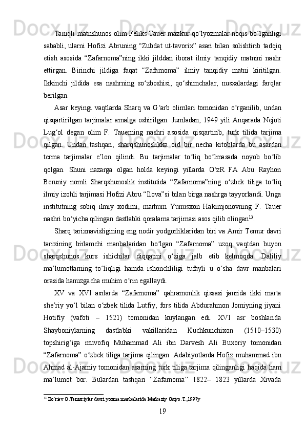 Taniqli matnshunos olim Feliks Tauer mazkur qo lyozmalar noqis bo lganligiʻ ʻ
sababli,   ularni   Hofizi   Abruning   “Zubdat   ut-tavorix”   asari   bilan   solishtirib   tadqiq
etish   asosida   “Zafarnoma”ning   ikki   jilddan   iborat   ilmiy   tanqidiy   matnini   nashr
ettirgan.   Birinchi   jildiga   faqat   “Zafarnoma”   ilmiy   tanqidiy   matni   kiritilgan.
Ikkinchi   jildida   esa   nashrning   so zboshisi,   qo shimchalar,   nusxalardagi   farqlar	
ʻ ʻ
berilgan. 
Asar   keyingi   vaqtlarda   Sharq   va   G arb   olimlari   tomonidan   o rganilib,   undan	
ʻ ʻ
qisqartirilgan   tarjimalar   amalga   oshirilgan.   Jumladan,   1949   yili   Anqarada   Nejoti
Lug ol   degan   olim   F.   Tauerning   nashri   asosida   qisqartirib,   turk   tilida   tarjima	
ʻ
qilgan.   Undan   tashqari,   sharqshunoslikka   oid   bir   necha   kitoblarda   bu   asardan
terma   tarjimalar   e lon   qilindi.   Bu   tarjimalar   to liq   bo lmasada   noyob   bo lib	
ʼ ʻ ʻ ʻ
qolgan.   Shuni   nazarga   olgan   holda   keyingi   yillarda   O zR   FA   Abu   Rayhon	
ʻ
Beruniy   nomli   Sharqshunoslik   institutida   “Zafarnoma”ning   o zbek   tiliga   to liq	
ʻ ʻ
ilmiy izohli tarjimasi Hofizi Abru “Ilova”si bilan birga nashrga tayyorlandi. Unga
institutning   sobiq   ilmiy   xodimi,   marhum   Yunusxon   Hakimjonovning   F.   Tauer
nashri bo yicha qilingan dastlabki qoralama tarjimasi asos qilib olingan	
ʻ 13
. 
Sharq tarixnavisligining eng nodir yodgorliklaridan biri va Amir Temur davri
tarixining   birlamchi   manbalaridan   bo lgan   “Zafarnoma”   uzoq   vaqtdan   buyon	
ʻ
sharqshunos   kurs   ishichilar   diqqatini   o ziga   jalb   etib   kelmoqda.   Daliliy	
ʻ
ma lumotlarning   to liqligi   hamda   ishonchliligi   tufayli   u   o sha   davr   manbalari	
ʼ ʻ ʻ
orasida hanuzgacha muhim o rin egallaydi. 	
ʻ
XV   va   XVI   asrlarda   “Zafarnoma”   qahramonlik   qissasi   janrida   ikki   marta
she riy   yo l   bilan   o zbek   tilida   Lutfiy,   fors   tilida   Abdurahmon   Jomiyning   jiyani	
ʼ ʻ ʻ
Hotifiy   (vafoti   –   1521)   tomonidan   kuylangan   edi.   XVI   asr   boshlarida
Shayboniylarning   dastlabki   vakillaridan   Kuchkunchixon   (1510–1530)
topshirig iga   muvofiq   Muhammad   Ali   ibn   Darvesh   Ali   Buxoriy   tomonidan	
ʻ
“Zafarnoma” o zbek tiliga tarjima qilingan. Adabiyotlarda Hofiz muhammad ibn	
ʻ
Ahmad al-Ajamiy tomonidan asarning turk tiliga tarjima qilinganligi haqida ham
ma lumot   bor.   Bulardan   tashqari   “Zafarnoma”   1822–   1823   yillarda   Xivada	
ʼ
13
 Bo`riev O.Temuriylar davri yozma manbalarida Markaziy Osiyo.T.,1997y 
19 