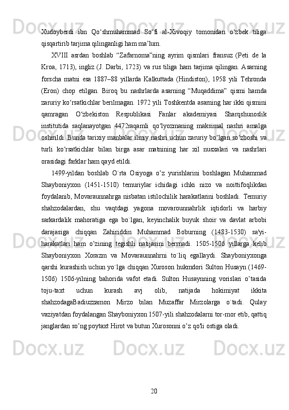 Xudoyberdi   ibn   Qo shmuhammad   So fi   al-Xivoqiy   tomonidan   o zbek   tiligaʻ ʻ ʻ
qisqartirib tarjima qilinganligi ham ma lum. 	
ʼ
XVIII   asrdan   boshlab   “Zafarnoma”ning   ayrim   qismlari   fransuz   (Peti   de   la
Kroa,  1713), ingliz  (J. Darbi, 1723)   va rus  tiliga  ham   tarjima  qilingan. Asarning
forscha   matni   esa   1887–88   yillarda   Kalkuttada   (Hindiston),   1958   yili   Tehronda
(Eron)   chop   etilgan.   Biroq   bu   nashrlarda   asarning   “Muqaddima”   qismi   hamda
zaruriy ko rsatkichlar berilmagan. 1972 yili Toshkentda asarning har ikki qismini	
ʻ
qamragan   O zbekiston   Respublikasi   Fanlar   akademiyasi   Sharqshunoslik	
ʻ
institutida   saqlanayotgan   4472raqamli   qo lyozmaning   maksimal   nashri   amalga	
ʻ
oshirildi. Bunda tarixiy manbalar ilmiy nashri uchun zaruriy bo lgan so zboshi va	
ʻ ʻ
turli   ko rsatkichlar   bilan   birga   asar   matnining   har   xil   nusxalari   va   nashrlari	
ʻ
orasidagi farklar ham qayd etildi. 
1499-yildan   boshlab   O`rta   Osiyoga   o’z   yurishlarini   boshlagan   Muhammad
Shayboniyxon   (1451-1510)   temuriylar   ichidagi   ichki   nizo   va   noittifoqlikdan
foydalanib, Movaraunnahrga nisbatan istilochilik harakatlarini boshladi. Temuriy
shahzodalardan,   shu   vaqtdagi   yagona   movarounnahrlik   iqtidorli   va   harbiy
sarkardalik   mahoratiga   ega   b о `lgan,   keyinchalik   buyuk   shoir   va   davlat   arbobi
darajasiga   chiqqan   Zahiriddin   Muhammad   Boburning   (1483-1530)   sa'yi-
harakatlari   ham   o’zining   tegishli   natijasini   berrnadi.   1505-1506   yillarga   kelib
Shayboniyxon   Xorazm   va   Movaraunnahrni   to`liq   egallaydi.   Shayboniyxonga
qarshi kurashish uchun yo`lga chiqqan Xuroson hukmdori Sulton Husayn (1469-
1506)   1506-yilning   bahorida   vafot   etadi.   Sulton   Husaynning   vorislari   o’tasida
toju-taxt   uchun   kurash   avj   olib,   natijada   hokimiyat   ikkita
shahzodagaBadiuzzamon   Mirzo   bilan   Muzaffar   Mirzolarga   o`tadi.   Qulay
vaziyatdan foydalangan Shayboniyxon 1507-yili shahzodalarni tor-mor etib, qattiq
janglardan so’ng poytaxt Hirot va butun Xurosonni o’z qo'li ostiga oladi. 
 
20