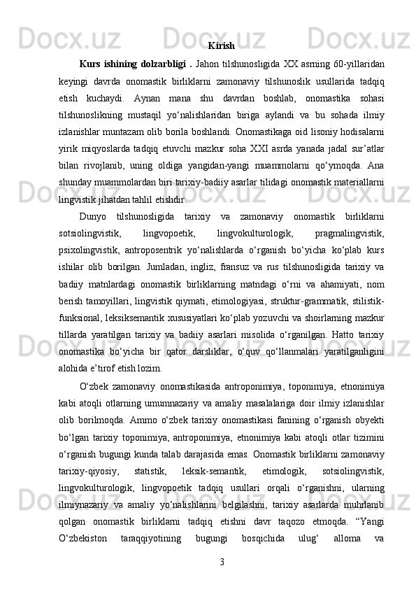 Kirish
Kurs   ishining   dolzarbligi   .   Jahon   tilshunosligida   XX   asrning   60-yillaridan
keyingi   davrda   onomastik   birliklarni   zamonaviy   tilshunoslik   usullarida   tadqiq
etish   kuchaydi.   Aynan   mana   shu   davrdan   boshlab,   onomastika   sohasi
tilshunoslikning   mustaqil   yo‘nalishlaridan   biriga   aylandi   va   bu   sohada   ilmiy
izlanishlar muntazam olib borila boshlandi. Onomastikaga oid lisoniy hodisalarni
yirik   miqyoslarda   tadqiq   etuvchi   mazkur   soha   XXI   asrda   yanada   jadal   sur’atlar
bilan   rivojlanib,   uning   oldiga   yangidan-yangi   muammolarni   qo‘ymoqda.   Ana
shunday muammolardan biri tarixiy-badiiy asarlar tilidagi onomastik materiallarni
lingvistik jihatdan tahlil etishdir.  
Dunyo   tilshunosligida   tarixiy   va   zamonaviy   onomastik   birliklarni
sotsiolingvistik,   lingvopoetik,   lingvokulturologik,   pragmalingvistik,
psixolingvistik,   antroposentrik   yo‘nalishlarda   o‘rganish   bo‘yicha   ko‘plab   kurs
ishilar   olib   borilgan.   Jumladan,   ingliz,   fransuz   va   rus   tilshunosligida   tarixiy   va
badiiy   matnlardagi   onomastik   birliklarning   matndagi   o‘rni   va   ahamiyati,   nom
berish  tamoyillari, lingvistik qiymati, etimologiyasi,  struktur-grammatik, stilistik-
funksional, leksiksemantik xususiyatlari ko‘plab yozuvchi va shoirlarning mazkur
tillarda   yaratilgan   tarixiy   va   badiiy   asarlari   misolida   o‘rganilgan.   Hatto   tarixiy
onomastika   bo‘yicha   bir   qator   darsliklar,   o‘quv   qo‘llanmalari   yaratilganligini
alohida e’tirof etish lozim. 
O‘zbek   zamonaviy   onomastikasida   antroponimiya,   toponimiya,   etnonimiya
kabi   atoqli   otlarning   umumnazariy   va   amaliy   masalalariga   doir   ilmiy   izlanishlar
olib   borilmoqda.   Ammo   o‘zbek   tarixiy   onomastikasi   fanining   o‘rganish   obyekti
bo‘lgan   tarixiy   toponimiya,   antroponimiya,   etnonimiya   kabi   atoqli   otlar   tizimini
o‘rganish bugungi kunda talab darajasida emas. Onomastik birliklarni zamonaviy
tarixiy-qiyosiy,   statistik,   leksik-semantik,   etimologik,   sotsiolingvistik,
lingvokulturologik,   lingvopoetik   tadqiq   usullari   orqali   o‘rganishni,   ularning
ilmiynazariy   va   amaliy   yo‘nalishlarini   belgilashni,   tarixiy   asarlarda   muhrlanib
qolgan   onomastik   birliklarni   tadqiq   etishni   davr   taqozo   etmoqda.   “Yangi
O‘zbekiston   taraqqiyotining   bugungi   bosqichida   ulug‘   alloma   va
3 