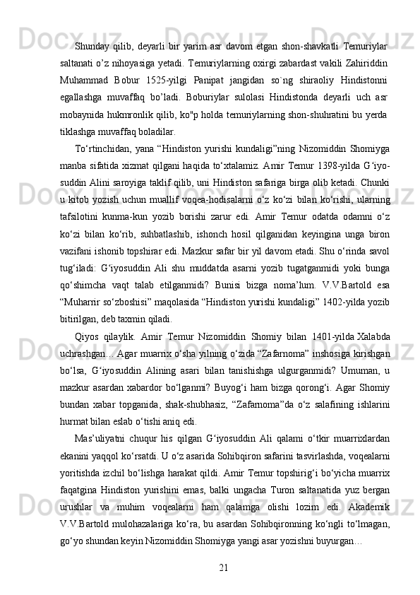 Shunday   qilib,   deyarli   bir   yarim   asr   davom   etgan   shon-shavkatli   Temuriylar
saltanati o’z nihoyasiga yetadi. Temuriylarning oxirgi zabardast vakili Zahiriddin
Muhammad   Bobur   1525-yilgi   Panipat   jangidan   so`ng   shiraoliy   Hindistonni
egallashga   muvaffaq   bo’ladi.   Boburiylar   sulolasi   Hindistonda   deyarli   uch   asr
mobaynida hukmronlik qilib, ko"p holda temuriylarning shon-shuhratini bu yerda
tiklashga muvaffaq boladilar. 
To‘rtinchidan,   yana   “Hindiston   yurishi   kundaligi”ning   Nizomiddin   Shomiyga
manba sifatida xizmat qilgani haqida to‘xtalamiz. Amir Temur 1398-yilda G iyoʻ -
suddin Alini saroyiga taklif qilib, uni Hindiston safariga birga olib ketadi. Chunki
u   kitob   yozish   uchun   muallif   voqea-hodi salarni   o‘z   ko‘zi   bilan   ko‘rishi,   ularning
tafsilotini   kunma-kun   yozib   borishi   zarur   edi.   Amir   Temur   odatda   odamni   o‘z
ko‘zi   bilan   ko‘rib,   suhbatlashib,   ishonch   hosil   qilganidan   keyingina   unga   biron
vazifani ishonib topshirar edi. Mazkur safar bir yil davom etadi. Shu o‘rinda savol
tug‘ila di:   G iyosuddin   Ali   shu   muddatda   asarni   yozib   tugatganmidi   yoki   bunga	
ʻ
qo‘shimcha   vaqt   talab   etilganmidi?   Bunisi   bizga   noma’lum.   V.V.Bartold   esa
“Muharrir so‘zboshisi” maqolasida “Hindis ton yurishi kundaligi” 1402-yilda yozib
bitirilgan, deb taxmin qiladi.
Qiyos   qilaylik.   Amir   Temur   Nizomiddin   Shomiy   bilan   1401-yilda   Xalabda
uchrashgan…   Agar muarrix   o‘sha yilning o‘zida   “Zafarnoma” inshosiga kirishgan
bo‘lsa,   G iyo	
ʻ suddin   Alining   asari   bilan   tanishishga   ulgurganmidi?   Umuman,   u
mazkur   asardan   xabardor   bo‘lganmi?   Buyog‘i   ham   bizga   qorong‘i.   Agar   Shomiy
bundan   xabar   topganida,   shak-shubhasiz,   “Zafarnoma”da   o‘z   salafining   ishlarini
hurmat bilan eslab o‘tishi aniq edi.
Mas’uliyatni   chuqur   his   qilgan   G iyosuddin   Ali   qalami   o‘tkir   muarrixlardan	
ʻ
ekanini yaqqol ko‘rsatdi. U o‘z asarida Sohibqiron safari ni tasvirlashda, voqealarni
yoritishda izchil bo‘ lish ga harakat qildi. Amir Temur topshirig‘i bo‘yicha muarrix
faqatgina   Hindiston   yurishini   emas,   balki   ungacha   Turon   saltanatida   yuz   bergan
urushlar   va   muhim   voqealarni   ham   qalamga   olishi   lozim   edi.   Akademik
V.V.Bartold mulohazalariga ko‘ra, bu asardan  Sohibqironning ko‘ngli  to‘lmagan,
go‘yo shundan keyin Nizomiddin Shomiyga yangi asar yozishni buyurgan…
21 