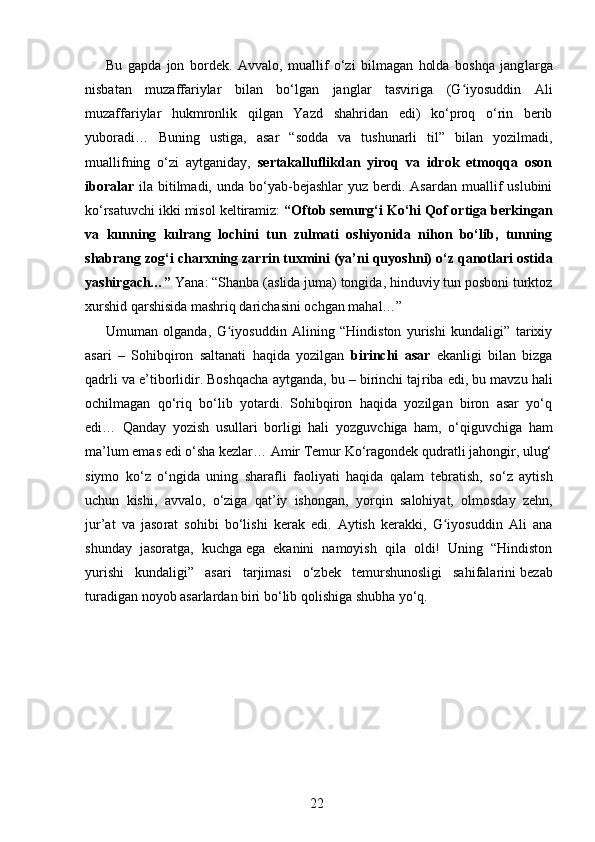 Bu   gapda   jon   bordek.   Avvalo,   muallif   o‘zi   bilmagan   holda   boshqa   jang larga
nisbatan   muzaffariylar   bilan   bo‘lgan   janglar   tasviriga   (G iyosuddin   Aliʻ
muzaffariylar   hukmronlik   qilgan   Yazd   shahridan   edi)   ko‘proq   o‘rin   berib
yuboradi…   Buning   ustiga,   asar   “sodda   va   tushunarli   til”   bilan   yozilmadi,
muallifning   o‘zi   aytganiday,   sertakalluflikdan   yiroq   va   idrok   etmoqqa   oson
iboralar   ila  bitilmadi,  unda  bo‘yab-bejashlar   yuz  berdi.  Asardan  muallif   uslubini
ko‘rsatuvchi ikki misol keltiramiz:  “Oftob semurg‘i Ko‘hi Qof ortiga berkingan
va   kunning   kulrang   lochini   tun   zulmati   oshiyonida   nihon   bo‘lib,   tunning
shab rang zog‘i charxning zarrin tuxmini (ya’ni quyosh ni) o‘z qanotlari ostida
yashir gach…”  Yana: “Shanba (aslida juma) tongida, hinduviy tun posboni turktoz
xurshid qarshi sida mashriq darichasini ochgan mahal…”
Umuman   olganda,   G iyosuddin   Alining   “Hindiston   yurishi   kundaligi”   tarixiy	
ʻ
asari   –   Sohibqiron   saltanati   haqida   yozilgan   birinchi   asar   ekanligi   bilan   bizga
qadrli va e’tiborlidir. Boshqacha aytganda, bu – birinchi taj riba edi, bu mavzu hali
ochilmagan   qo‘riq   bo‘lib   yotardi.   Sohibqiron   haqida   yozilgan   biron   asar   yo‘q
edi…   Qanday   yozish   usullari   borligi   hali   yozguv chiga   ham,   o‘qiguvchiga   ham
ma’lum emas edi o‘sha kezlar… Amir Temur Ko‘ragondek qudratli jahongir, ulug‘
siymo   ko‘z   o‘ngida   uning   sharafli   faoliyati   haqida   qalam   teb ratish,   so‘z   aytish
uchun   kishi,   avvalo,   o‘ziga   qat’iy   ishongan,   yorqin   salohiyat,   olmosday   zehn,
jur’at   va   jaso rat   sohibi   bo‘lishi   kerak   edi.   Aytish   kerakki,   G iyosuddin   Ali   ana	
ʻ
shunday   jasoratga,   kuchga   ega   ekanini   namoyish   qila   oldi!   Uning   “Hindiston
yurishi   kundaligi”   asari   tarjimasi   o‘zbek   temurshunosligi   sahifalarini   bezab
turadigan noyob asarlardan biri bo‘lib qolishiga shubha yo‘q.
 
22 
