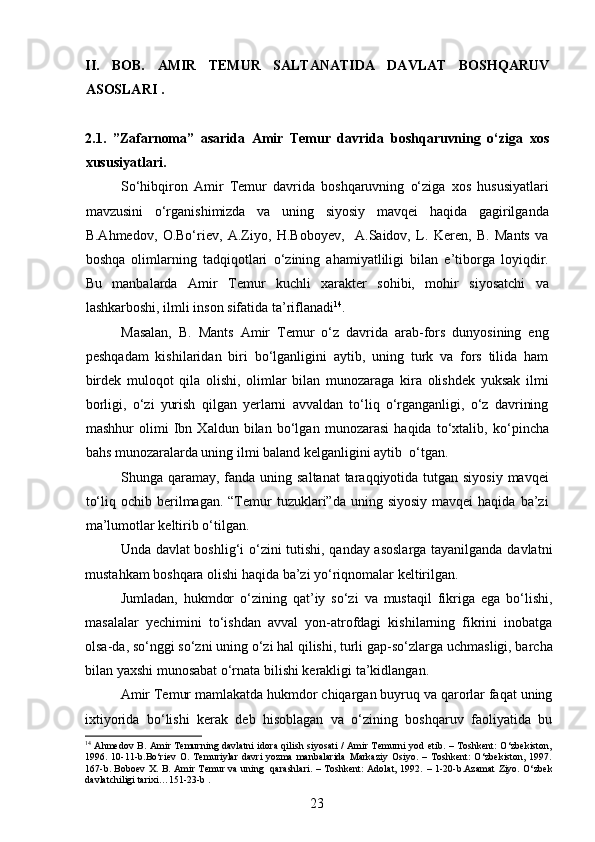 II.   BOB.   AMIR   TEMUR   SALTANATIDA   DAVLAT   BOSHQARUV
ASOSLARI .  
2 . 1 .   ”Zafarnoma”   asarida   Amir   Temur   davrida   boshqar uvning   o‘ziga   xos
xususiyatlari.     
So‘hibqiron   Amir   Temur   davrida   boshqaruvning   o‘ziga   xos   hususiyatlari
mavzusini   o‘rganishimizda   va   uning   siyosiy   mavqei   haqida   gagirilganda
B.Ahmedov,   O.Bo‘riev,   A.Ziyo,   H.Boboyev,     A.Saidov,   L.   Keren,   B.   Mants   va
boshqa   olimlarning   tadqiqotlari   o‘zining   ahamiyatliligi   bilan   e’tiborga   loyiqdir.
Bu   manbalarda   Amir   Temur   kuchli   xarakter   sohibi,   mohir   siyosatchi   va
lashkarboshi, ilmli inson sifatida ta ’ riflanadi 14
.
Masalan,   B.   Mants   Amir   Temur   o‘z   davrida   arab-fors   dunyosining   eng
p eshqadam   kishilaridan   biri   bo‘lganligini   aytib,   uning   turk   va   fors   tilida   ham
birdek   muloqot   qila   olishi,   olimlar   bilan   munozaraga   kira   olishdek   yuksak   ilmi
borligi,   o‘zi   yurish   qilgan   yerlarni   avvaldan   to‘liq   o‘rganganligi,   o‘z   davrining
mashhur   olimi   Ibn   Xaldun   bilan   bo‘lgan   munozarasi   haqida   to‘xtalib,   ko‘ p incha
bahs munozaralarda uning ilmi baland kelganligini aytib  o‘tgan. 
Shunga qaramay, fanda uning saltanat  taraqqiyotida tutgan siyosiy mavqei
to‘liq  ochib berilmagan.  “Temur  tuzuklari”da  uning siyosiy   mavqei  haqida  ba’zi
ma’lumotlar keltirib o‘tilgan. 
Unda davlat boshlig‘i o‘zini tutishi, qanday asoslarga tayanilganda davlatni
mustahkam boshqara olishi haqida ba’zi yo‘riqnomalar keltirilgan. 
Jumladan,   hukmdor   o‘zining   qat ’ iy   so‘zi   va   mustaqil   fikriga   ega   bo‘lishi,
masalalar   yechimini   to‘ishdan   avval   yon-atrofdagi   kishilarning   fikrini   inobatga
olsa-da, so‘nggi so‘zni uning o‘zi hal qilishi, turli ga p -so‘zlarga uchmasligi, barcha
bilan yaxshi munosabat o‘rnata bilishi kerakligi ta’kidlangan. 
Amir Temur mamlakatda hukmdor chiqargan buyruq va qarorlar faqat uning
ixtiyorida   bo‘lishi   kerak   deb   hisoblagan   va   o‘zining   boshqaruv   faoliyatida   bu
14
  Ahmedov B. Amir Temurning davlatni  idora qilish siyosati / Amir Temurni  yod etib. – Toshkent: O‘zbekiston,
1996.   10-11 -b .Bo‘riev   O.   Temuriylar   davri   yozma   manbalarida   Markaziy   Osiyo.   –   Toshkent:   O‘zbekiston,   1997.
167 -b . Boboev X. B. Amir Temur va uning   qarashlari. – Toshkent: Adolat, 1992.   –   1-20-b.Azamat  Ziyo. O‘zbek
davlatchiligi tarixi…151-23-b .
23 