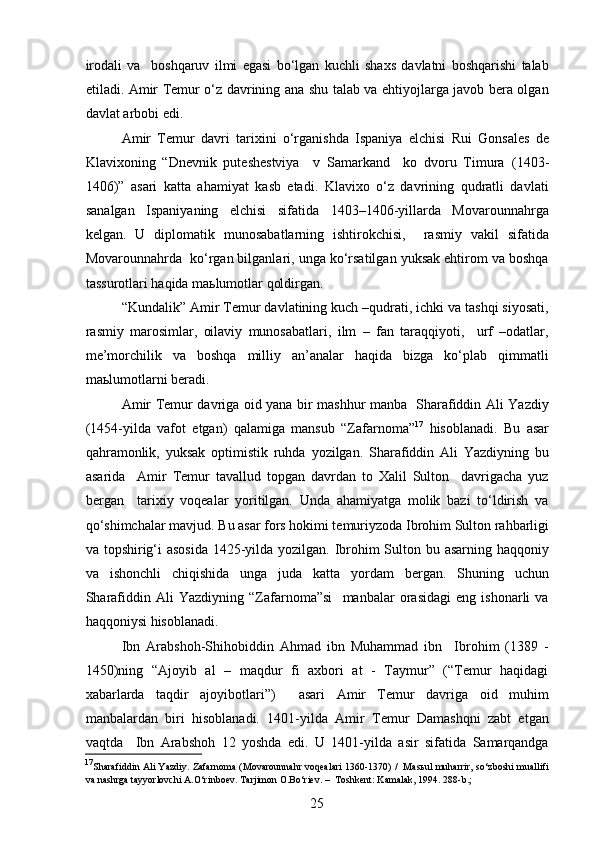 irodali   va     boshqaruv   ilmi   egasi   bo‘lgan   kuchli   shaxs   davlatni   boshqarishi   talab
etiladi. Amir Temur o‘z davrining ana shu talab va ehtiyojlarga javob bera olgan
davlat arbobi edi. 
Amir   Temur   davri   tarixini   o‘rganishda   Ispaniya   elchisi   Rui   Gonsales   de
Klavixoning   “Dnevnik   puteshestviya     v   Samarkand     ko   dvoru   Timura   (1403-
1406 ) ”   asari   katta   ahamiyat   kasb   etadi.   Klavixo   o‘z   davrining   qudratli   davlati
sanalgan   Ispaniyaning   elchisi   sifatida   1403–1406-yillarda   Movarounnahrga
kelgan.   U   diplomatik   munosabatlarning   ishtirokchisi,     rasmiy   vakil   sifatida
Movarounnahrda  ko‘rgan bilganlari, unga ko‘rsatilgan yuksak ehtirom va boshqa
tassurotlari haqida maьlumotlar qoldirgan. 
“Kundalik” Amir Temur davlatining kuch –qudrati, ichki va tashqi siyosati,
rasmiy   marosimlar,   oilaviy   munosabatlari,   ilm   –   fan   taraqqiyoti,     urf   –odatlar,
me ’ morchilik   va   boshqa   milliy   an’analar   haqida   bizga   ko‘plab   qimmatli
maьlumotlarni beradi. 
Amir Temur davriga oid yana bir mashhur manba   Sharafiddin Ali Yazdiy
(1454 - yilda   vafot   etgan)   qalamiga   mansub   “Zafarnoma” 17
  hisoblanadi.   Bu   asar
qahramonlik,   yuksak   optimistik   ruhda   yozilgan.   Sharafiddin   Ali   Yazdiyning   bu
asarida     Amir   Temur   tavallud   topgan   davrdan   to   Xalil   Sulton     davrigacha   yuz
bergan     tarixiy   voqealar   yoritilgan.   Unda   ahamiyatga   molik   bazi   to‘ldirish   va
qo‘shimchalar mavjud. Bu asar fors hokimi temuriyzoda   Ibrohim Sulton rahbarligi
va topshirig‘i  asosida  1425-yilda yozilgan. Ibrohim  Sulton bu asarning haqqoniy
va   ishonchli   chiqishida   unga   juda   katta   yordam   bergan.   Shuning   uchun
Sharafiddin   Ali   Yazdiyning   “Zafarnoma”si     manbalar   orasidagi   eng   ishonarli   va
haqqoniysi hisoblanadi. 
Ibn   Arabshoh-Shihobiddin   Ahmad   ibn   Muhammad   ibn     Ibrohim   (1389   -
1450)ning   “Ajoyib   al   –   maqdur   fi   axbori   at   -   Taymur”   (“Temur   haqidagi
xabarlarda   taqdir   ajoyibotlari”)     asari   Amir   Temur   davriga   oid   muhim
manbalardan   biri   hisoblanadi.   1401-yilda   Amir   Temur   Damashqni   zabt   etgan
vaqtda     Ibn   Arabshoh   12   yoshda   edi.   U   1401-yilda   asir   sifatida   Samarqandga
17
Sharafiddin Ali Yazdiy. Zafarnoma (Movarounnahr voqealari 1360-1370) /  Masьul muharrir, so‘zboshi muallifi
va nashrga tayyorlovchi A.O‘rinboev. Tarjimon O.Bo‘riev. –  Toshkent: Kamalak, 1994. 288-b.; 
25 