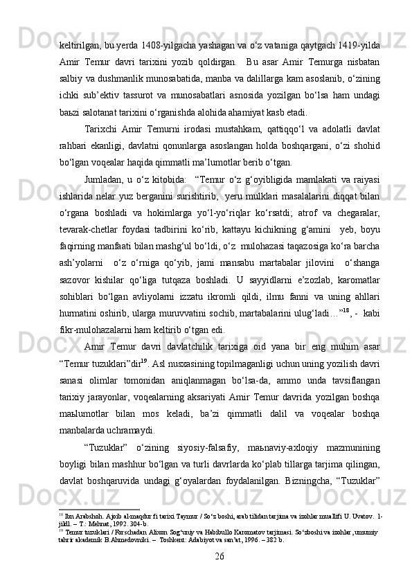 keltirilgan, bu yerda 1408-yilgacha yashagan va o‘z vataniga qaytgach 1419-yilda
Amir   Temur   davri   tarixini   yozib   qoldirgan.     Bu   asar   Amir   Temurga   nisbatan
salbiy va dushmanlik munosabatida, manba va dalillarga kam asoslanib, o‘zining
ichki   sub ’ ektiv   tassurot   va   munosabatlari   asnosida   yozilgan   bo‘lsa   ham   undagi
baьzi salotanat tarixini o‘rganishda alohida ahamiyat kasb etadi. 
Tarixchi   Amir   Temurni   irodasi   mustahkam,   qattiqqo‘l   va   adolatli   davlat
rahbari   ekanligi,   davlatni   qonunlarga   asoslangan   holda   boshqargani,   o‘zi   shohid
bo‘lgan voqealar haqida qimmatli ma’lumotlar berib o‘tgan.
Jumladan,   u   o‘z   kitobida:     “ Temur   o‘z   g‘oyibligida   mamlakati   va   raiyasi
ishlarida  nelar   yuz  berganini   surishtirib,    yeru  mulklari   masalalarini  diqqat  bilan
o‘rgana   boshladi   va   hokimlarga   yo‘l-yo‘riqlar   ko‘rsatdi;   atrof   va   chegaralar,
tevarak-chetlar   foydasi   tadbirini   ko‘rib,   kattayu   kichikning   g‘amini     yeb,   boyu
faqirning manfaati bilan mashg‘ul bo‘ldi, o‘z  mulohazasi taqazosiga ko‘ra barcha
ash’yolarni     o‘z   o‘rniga   qo‘yib,   jami   mansabu   martabalar   jilovini     o‘shanga
sazovor   kishilar   qo‘liga   tutqaza   boshladi.   U   sayyidlarni   e’zozlab,   karomatlar
sohiblari   bo‘lgan   avliyolarni   izzatu   ikromli   qildi,   ilmu   fanni   va   uning   ahllari
hurmatini oshirib, ularga muruvvatini sochib, martabalarini ulug‘ladi… ” 18
, -  kabi
fikr-mulohazalarni ham keltirib o‘tgan edi.
Amir   Temur   davri   davlatchilik   tarixiga   oid   yana   bir   eng   muhim   asar
“Temur tuzuklari”dir 19
. Asl nusxasining topilmaganligi uchun uning yozilish davri
sanasi   olimlar   tomonidan   aniqlanmagan   bo‘lsa-da,   ammo   unda   tavsiflangan
tarixiy   jarayonlar,   voqealarning   aksariyati   Amir   Temur   davrida   yozilgan   boshqa
maьlumotlar   bilan   mos   keladi,   ba’zi   qimmatli   dalil   va   voqealar   boshqa
manbalarda uchramaydi. 
“Tuzuklar”   o‘zining   siyosiy-falsafiy,   maьnaviy-axloqiy   mazmunining
boyligi bilan mashhur bo‘lgan va turli davrlarda ko‘plab tillarga tarjima qilingan,
davlat   boshqaruvida   undagi   g‘oyalardan   foydalanilgan.   Bizningcha,   “Tuzuklar”
18
 Ibn Arabshoh. Ajoib al-maqdur fi tarixi Taymur / So‘z boshi, arab tilidan tarjima va izohlar muallifi U. Uvatov.  1 -
jildl. – T.: Mehnat, 1992.  304-b.
19
 Temur tuzuklari / Forschadan Alixon Sog‘uniy va Habibullo Karomatov tarjimasi. So‘zboshi va izohlar, umumiy 
tahrir akademik B.Ahmedovniki. –  Toshkent: Adabiyot va san’at, 1996. – 382 b.
26 