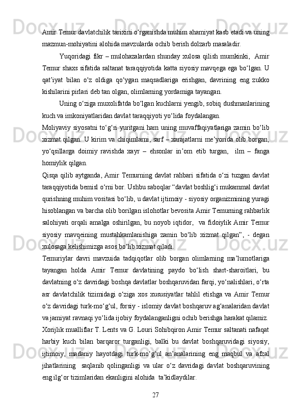 Amir Temur davlatchilik tarixini o‘rganishda muhim ahamiyat kasb etadi va uning
mazmun-mohiyatini alohida mavzularda ochib berish dolzarb masaladir. 
Yuqoridagi fikr – mulohazalardan shunday xulosa qilish mumkinki,   Amir
Temur shaxs sifatida saltanat taraqqiyotida katta siyosiy mavqega ega bo‘lgan. U
qat ’ iyat   bilan   o‘z   oldiga   qo‘ygan   maqsadlariga   erishgan,   davrining   eng   zukko
kishilarini  p irlari deb tan olgan, olimlarning yordamiga tayangan. 
Uning o‘ziga muxolifatda bo‘lgan kuchlarni yengib, sobiq dushmanlarining
kuch va imkoniyatlaridan davlat taraqqiyoti yo‘lida foydalangan.  
Moliyaviy siyosatni  to‘g‘ri yuritgani ham  uning muvaffaqiyatlariga zamin bo‘lib
xizmat qilgan. U kirim va chiqimlarni, sarf – xarajatlarni me’yorida olib borgan,
yo‘qsillarga   doimiy   ravishda   xayr   –   ehsonlar   in ’ om   etib   turgan,     ilm   –   fanga
homiylik qilgan. 
Qisqa   qilib   aytganda,   Amir   Temurning   davlat   rahbari   sifatida   o‘zi   tuzgan   davlat
taraqqiyotida bemisl o‘rni bor. Ushbu saboqlar “davlat boshlig‘i mukammal davlat
qurishning muhim vositasi bo‘lib, u davlat ijtimoiy - siyosiy organizmining yuragi
hisoblangan va barcha olib borilgan islohotlar bevosita Amir Temurning rahbarlik
salohiyati   orqali   amalga   oshirilgan,   bu   noyob   iqtidor,     va   fidoiylik   Amir   Temur
siyosiy   mavqeining   mustahkamlanishiga   zamin   bo‘lib   xizmat   qilgan”,   -   degan
xulosaga kelishimizga asos bo‘lib xizmat qiladi.  
Temuriylar   davri   mavzuida   tadqiqotlar   olib   borgan   olimlarning   ma’lumotlariga
tayangan   holda   Amir   Temur   davlatining   p aydo   bo‘lish   shart-sharoitlari,   bu
davlatning o‘z davridagi boshqa davlatlar boshqaruvidan farqi, yo‘nalishlari, o‘rta
asr   davlatchilik   tizimidagi   o‘ziga   xos   xususiyatlar   tahlil   eti shga   va   Amir   Temur
o‘z davridagi turk-mo‘g‘ul, forsiy - islomiy davlat boshqaruv ag‘analaridan davlat
va jamiyat ravnaqi yo‘lida ijo b iy foydalangan ligni  ochib beri shga harakat qilamiz .
Xorijlik mualliflar T. Lents va G. Louri Sohibqiron Amir Temur saltanati nafaqat
harbiy   kuch   bilan   barqaror   turganligi,   balki   bu   davlat   boshqaruvidagi   siyosiy,
ijtimoiy,   madaniy   hayotdagi   turk-mo‘g‘ul   an’analarining   eng   maqbul   va   afzal
jihatlarining     saqlanib   qolinganligi   va   ular   o‘z   davridagi   davlat   boshqaruvining
eng ilg‘or tizimlaridan ekanligini alohida  ta’kidlaydilar.
27