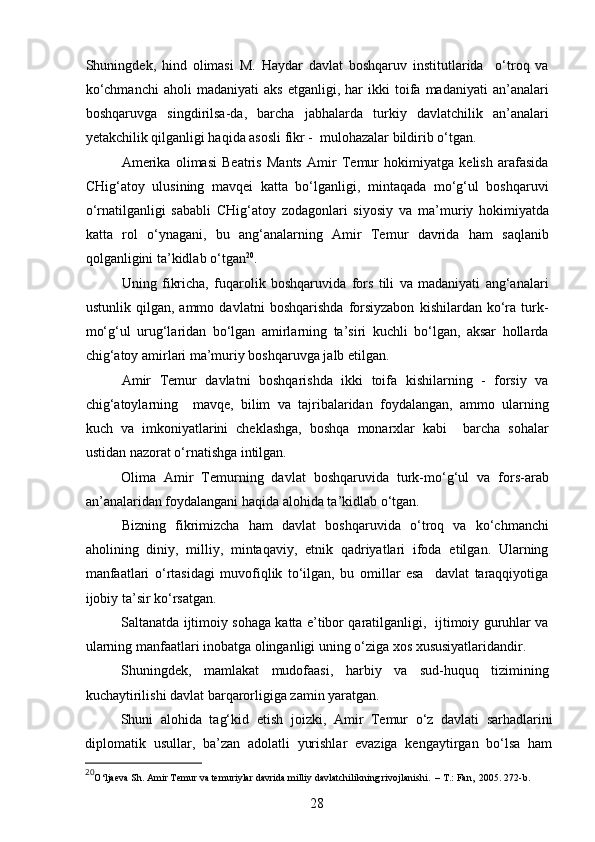 Shuningdek,   hind   olimasi   M.   Haydar   davlat   boshqaruv   institutlarida     o‘troq   va
ko‘chmanchi   aholi   madaniyati   aks   etganligi,  har   ikki   toifa   madaniyati   an’analari
boshqaruvga   singdirilsa-da,   barcha   jabhalarda   turkiy   davlatchilik   an’analari
yetakchilik qilganligi haqida asosli fikr -  mulohazalar bildirib o‘tgan.
Amerika   olimasi   Beatris   Mants   Amir   Temur   hokimiyatga   kelish   arafasida
CHig‘atoy   ulusining   mavqei   katta   bo‘lganligi,   mintaqada   mo‘g‘ul   boshqaruvi
o‘rnatilganligi   sababli   CHig‘atoy   zodagonlari   siyosiy   va   ma ’ muriy   hokimiyatda
katta   rol   o‘ynagani,   bu   ang‘analarning   Amir   Temur   davrida   ham   saqlanib
qolganligini ta ’ kidlab o‘tgan 20
.  
Uning   fikricha,   fuqarolik   boshqaruvida   fors   tili   va   madaniyati   ang‘analari
ustunlik   qilgan,   ammo   davlatni   boshqarishda   forsiyzabon   kishilardan   ko‘ra   turk-
mo‘g‘ul   urug‘laridan   bo‘lgan   amirlarning   ta’siri   kuchli   bo‘lgan,   aksar   hollarda
chig‘atoy amirlari ma’muriy boshqaruvga jalb etilgan. 
Amir   Temur   davlatni   boshqarishda   ikki   toifa   kishilarning   -   forsiy   va
chig‘atoylarning     mavqe,   bilim   va   tajribalaridan   foydalangan,   ammo   ularning
kuch   va   imkoniyatlarini   cheklashga,   boshqa   monarxlar   kabi     barcha   sohalar
ustidan nazorat o‘rnatishga intilgan.
Olima   Amir   Temurning   davlat   boshqaruvida   turk-mo‘g‘ul   va   fors-arab
an ’ analaridan foydalangani haqida alohida ta ’ kidlab o‘tgan.  
Bizning   fikrimizcha   ham   davlat   boshqaruvida   o‘troq   va   ko‘chmanchi
aholining   diniy,   milliy,   mintaqaviy,   etnik   qadriyatlari   ifoda   etilgan.   Ularning
manfaatlari   o‘rtasidagi   muvofiqlik   to‘ilgan,   bu   omillar   esa     davlat   taraqqiyotiga
ijobiy ta ’ sir ko‘rsatgan.
Saltanatda ijtimoiy sohaga katta e’tibor qaratilganligi,   ijtimoiy guruhlar va
ularning manfaatlari inobatga olinganligi uning o‘ziga xos xususiyatlaridandir. 
Shuningdek,   mamlakat   mudofaasi,   harbiy   va   sud-huquq   tizimining
kuchaytirilishi davlat barqarorligiga zamin yaratgan. 
Shuni   alohida   tag‘kid   et ish   joizki ,   Amir   Temur   o‘z   davlati   sarhadlarini
di p lomatik   usullar,   ba’zan   adolatli   yurishlar   evaziga   kengaytirgan   bo‘lsa   ham
20
O‘ljaeva S h .   Amir Temur va temuriylar davrida milliy  davlatchilikning rivojlanishi.  – T . : Fan,  2005. 272 - b. 
28