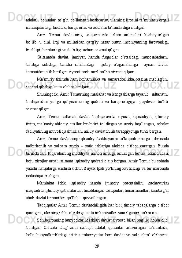 adolatli qonunlar, to‘g‘ri qo‘llangan boshqaruv, ularning ijrosini ta ’ minlash orqali
mintaqalardagi tinchlik, barqarorlik va adolatni ta’minlashga intilgan.
Amir   Temur   davlatining   ustqurmasida   islom   an’analari   kuchaytirilgan
bo‘lib,   u   dini,   irqi   va   millatidan   qatg‘iy   nazar   butun   insoniyatning   farovonligi,
tinchligi, hamkorligi va do‘stligi uchun  xizmat qilgan.   
Saltanatda   davlat,   jamiyat,   hamda   fuqarolar   o‘rtasidagi   munosabatlarni
tartibga   solishga,   barcha   sohalardagi     ijobiy   o‘zgarishlarga     aynan   davlat
tomonidan olib borilgan siyosat bosh omil bo‘lib xizmat qilgan. 
Ma ’ muriy   tizimda   ham   ixchamlikka   va   samaradorlikka,   xazina   mablag‘ini
iqtisod qilishga katta e ’ tibor berilgan.
Shuningdek, Amir Temurning maslahat va kengashlarga tayanib  saltanatni
boshqarishni   yo‘lga   qo‘yishi   uning   qudrati   va   barqarorligiga     p oydevor   bo‘lib
xizmat qilgan. 
Amir   Temur   saltanati   davlat   boshqaruvida   siyosat,   iqtisodiyot,   ijtimoiy
tizim, ma ’ naviy ahloqiy omillar bir-birini to‘ldirgan va uzviy bog‘langan, sohalar
faoliyatining muvofiqlashtirilishi milliy davlatchilik taraqqiyotiga turki bergan. 
Amir Temur davlatning iqtisodiy funktsiyasini  to‘laqonli amalga oshirishda
tadbirkorlik   va   xalqaro   savdo   –   sotiq   ishlariga   alohida   e’tibor   qaratgan.   Bunda
birinchidan, fuqarolarning moddiy ta’minoti amalga oshirilgan bo‘lsa, ikkinchidan,
boju xirojlar orqali saltanat iqtisodiy qudrati o‘sib borgan. Amir Temur bu sohada
yaxshi natijalarga erishish uchun Buyuk I p ak yo‘lining xavfsizligi va bir maromda
ishlashiga erishgan. 
Mamlakat   ichki   iqtisodiy   hamda   ijtimoiy   potentsialini   kuchaytirish
maqsadida ijtimoiy qatlamlardan hisoblangan dehqonlar, hunarmandlar, kambag‘al
aholi davlat tomonidan qo‘llab – quvvatlangan. 
Tadqiqotlar Amir Temur davlatchiligida har bir ijtimoiy tabaqalarga e’tibor
qaratgani, ularning ichki o‘sishiga katta imkoniyatlar yaratilganini ko‘rsatadi. 
Sohibqironning bunyodkorlik ishlari davlat siyosati bilan bog‘liq holda olib
borilgan.   CHunki   ulug‘   amir   nafaqat   adolat,   qonunlar   ustivorligini   ta’minlash,
balki   bunyodkorlikdagi   estetik   imkoniyatlar   ham   davlat   va   xalq   obro‘-e’tiborini
29