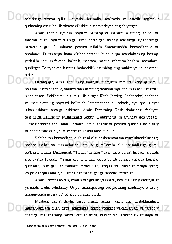 oshirishga   xizmat   qilishi,   siyosiy,   iqtisodiy,   ma’naviy   va   estetik   uyg‘unlik
qudratning asosi bo‘lib xizmat qilishini o‘z davridayoq anglab yetgan. 
Amir   Temur   ayniqsa   p oytaxt   Samarqand   shahrini   o‘zining   ko‘rki   va
salobati   bilan   ‘oytaxt   talabiga   javob   beradigan   siyosiy   markazga   aylantirishga
harakat   qilgan.   U   saltanat   p oytaxt   sifatida   Samarqandda   bunyodkorlik   va
obodonchilik   ishlariga   katta   e ’ tibor   qaratish   bilan   birga   mamlakatning   boshqa
yerlarida   ham   shifoxona,   ko‘ p rik,   madrasa,   masjid,   rabot   va   boshqa   imoratlarni
qurdirgan. Bunyodkorlik uning davlatchilik tizimidagi eng muhim yo‘nalishlardan
biridir. 
Darhaqiqat,   Amir   Temurning   faoliyati   nihoyatda   serqirra,   keng   qamrovli
bo‘lgan. Bunyodkorlik, yaratuvchanlik uning faoliyatidagi eng muhim jihatlardan
hisoblangan.   Sohibqiron   o‘zi   tug‘ilib   o‘sgan   Kesh   (hozirgi   Shahrisabz)   shahrida
va   mamlakatning   poytaxti   bo‘lmish   Samarqandda   bu   sohada,   ayniiqsa,   g‘oyat
ulkan   ishlarni   amalga   oshirgan.   Amir   Temurning   Kesh   shahridagi   faoliyati
to‘g‘risida   Zahiriddin   Muhammad   Bobur   “Boburnoma”da   shunday   deb   yozadi:
“Temurbekning  zodu budi   Keshdin  uchun,  shahar   va poytaxt   qilurig‘a ko‘p sa’y
va ehtimomlar qildi, oliy imoratlar Keshta bino qildi” 21
.
Sohibqiron bunyodkorlik ishlarini o‘zi boshqarayotgan mamlakatninlaridagi
boshqa   shahar   va   qishloqlarida   ham   keng   ko‘lamda   olib   borganligiga   guvoh
bo‘lish mumkin. Darhaqiqat, “Temur tuzuklari”dagi mana bu satrlar ham alohida
ahamiyatga   loyiqdir:   “Yana   amr   qildimki,   xarob   bo‘lib   yotgan   yerlarda   korizlar
qursinlar,   buzilgan   ko‘rpiklarni   tuzatsinlar,   ariqlar   va   daryolar   ustiga   yangi
ko‘priklar qursinlar, yo‘l ustida har manzilgohga rabotlar qursinlar”.
Amir Temur ilm-fan, madaniyat gullab yashnadi, boy ma’naviy qadriyatlar
yaratildi.   Bular   Markaziy   Osiyo   mintaqasidagi   xalqlarining   madaniy-ma’naviy
taraqqiyotida asosiy yo‘naliahni belgilab berdi.
Mustaqil   davlat   davlat   barpo   etgach,   Amir   Temur   uni   mustahkamlash
mustahkamlash   bilan   birga,   mamlakat   iqtisodiyotining   yaxshilaniahi   va   taraqqiy
etishiga,   shaharlarning   mustahkamlanishiga,   karvon   yo‘llarining   tiklanishiga   va
21
 Ulug ko‘shklar salobati.//Farg‘ona haqiqati. 2016-yil, 9-apr.
30