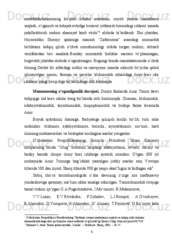 mutafakkirlarimizning   ko‘plab   bebaho   asarlarini,   noyob   yozma   manbalarni
saqlash, o‘rganish va kelajak avlodga bezavol yetkazish borasidagi ishlarni yanada
jadallashtirish   muhim   ahamiyat   kasb   etishi” 1
  alohida   ta’kidlandi.   Shu   jihatdan,
Nizomiddin   Shomiy   qalamiga   mansub   “Zafarnoma”   asaridagi   onomastik
birliklarni   tadqiq   qilish   o‘zbek   nomshunosligi   oldida   turgan   muhim,   dolzarb
vazifalardan   biri   sanaladi.Bunday   onomastik   birliklar   maxsus   to‘planmagan,
lingvistik jihatdan alohida o‘rganilmagan. Bugungi kunda mamlakatimizda o‘zbek
tilining Davlat  tili  sifatidagi  nufuzi  va mavqeyini  yanada oshirish bo‘yicha qabul
qilinayotgan   qonun,   farmon   va   qarorlar   tilshunoslik   sohasidagi   ilmiy-kurs   ishi
ishlarini yangi bosqichga ko‘tarilishiga olib kelmoqda. 
Muammoning o‘rganilganlik darajasi.   Dunyo fanlarida Amir Temur davri
tadqiqiga   oid   kurs   ishilar   keng   ko‘lamda   olib   borilmoqda.   Xususan,   tilshunoslik,
adabiyotshunoslik,   tarixshunoslik,   huquqshunoslik   va   boshqa   fanlar   kesimida
Amir 
Buyuk   ajdodimiz   shaxsiga,   faoliyatiga   qiziqish   kuchli   bo‘lib,   turli   soha
xodimlari:   tilshunos,   adabiyotshunos,   tarixchi,   siyosatshunos,   me’mor,   harb
ilmining mutaxassislari va boshqalar anchagina asarlar yozganlar. 
O‘zbekiston   Respublikasining   Birinchi   Prezidenti   Islom   Karimov
nutqlarining   birida   “Ulug‘   bobomiz   haqidagi   adabiyotlarni,   avvalo,   tarixiy   va
badiiy   hamda   chuqur   ilmiy   kurs   ishilarga   ajratish   mumkin.   O‘tgan   600   yil
mobaynida   Amir   Temurga   bag‘ishlab   yaratilgan   jiddiy   asarlar   soni   Yevropa
tillarida 500 dan ziyod, Sharq tillarida 900 ga yaqin ekan”ligini ta’kidlagan edi 2
. 
Sobiq   sho‘ro   tarixshunosligida   o‘sha   davrning   o‘ziga   xos   mafkuraviy
yondashuviga qaramay, ma’lum ishlar amalga oshirilgan. Temurshunoslik rivojiga
tamal toshini qo‘ygan G.A.Pugachenkova, I.Mo‘minov, R.Mukminova, 
V.V.Lunin,   E.V.Rtveladze,   P.Zohidov,   L.I.Rempel,   A.O‘rinb о yev,
B.Ahmedov, D.Yusupova, A.Ahmedov, O‘.Alimov, T.Fayziyev, O.Bo‘riyev kabi
1
 O‘zbekiston Respublikasi Prezidentining “Qadimiy yozma manbalarni saqlash va tadqiq etish tizimini 
takomillashtirishga doir qo‘shimcha chora-tadbirlar to‘g‘risida”gi Qarori //   http://uza.uz/   posts/345758      
2
 Karimov I. Amir Temur jahon tarixida. 2-nashr. – Toshkent: Sharq, 2001. – B. 27.  
4 