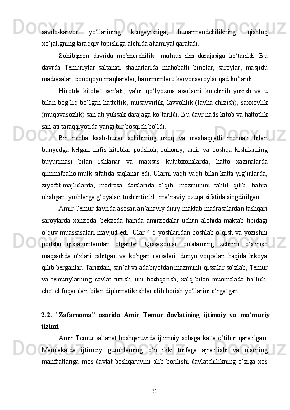 savdo-karvon   yo‘llarining   kengayishiga,   hunarmandchilikning,   qishloq
xo‘jaligning taraqqiy topishiga alohida ahamiyat qaratadi.
Sohibqiron   davrida   me’morchilik     mahsus   ilm   darajasiga   ko‘tarildi.   Bu
davrda   Temuriylar   saltanati   shaharlarida   mahobatli   binolar,   saroylar,   masjidu
madrasalar, xonoqoyu maqbaralar, hammomlaru karvonsaroylar qad ko‘tardi.
Hirotda   kitobat   san’ati,   ya’ni   qo‘lyozma   asarlarni   ko‘chirib   yozish   va   u
bilan   bog‘liq   bo‘lgan   hattotlik,   musavvirlik,   lavvohlik   (lavha   chizish),   saxxovlik
(muqovasozlik) san’ati yuksak darajaga ko‘tarildi. Bu davr nafis kitob va hattotlik
san’ati taraqqiyotida yangi bir bosqich bo‘ldi. 
Bir   necha   kasb-hunar   sohibining   uzoq   va   mashaqqatli   mehnati   bilan
bunyodga   kelgan   nafis   kitoblar   podshoh,   ruhoniy,   amir   va   boshqa   kishilarning
buyurtmasi   bilan   ishlanar   va   maxsus   kutubxonalarda,   hatto   xazinalarda
qimmatbaho mulk sifatida saqlanar edi. Ularni vaqti-vaqti bilan katta yig‘inlarda,
ziyofat-majlislarda,   madrasa   darslarida   o‘qib,   mazmunini   tahlil   qilib,   bahra
olishgan, yoshlarga g‘oyalari tushuntirilib, ma’naviy ozuqa sifatida singdirilgan.
Amir Temur davrida asosan an’anaviy diniy maktab madrasalardan tashqari
saroylarda   xonzoda,   bekzoda   hamda   amirzodalar   uchun   alohida   maktab   tipidagi
o‘quv muassasalari  mavjud edi. Ular 4-5 yoshlaridan boshlab o‘qish va yozishni
podsho   qissaxonlaridan   olganlar.   Qissaxonlar   bolalarning   zehnini   o‘stirish
maqsadida   o‘zlari   eshitgan   va   ko‘rgan   narsalari,   dunyo   voqealari   haqida   hikoya
qilib berganlar. Tarixdan, san’at va adabiyotdan mazmunli qissalar so‘zlab, Temur
va   temuriylarning   davlat   tuzish,   uni   boshqarish,   xalq   bilan   muomalada   bo‘lish,
chet el fuqarolari bilan diplomatik ishlar olib borish yo‘llarini o‘rgatgan.
2 .2.   ”Zafarnoma”   asarida   Amir   Temur   davlati ning   ijtimoiy   va   ma’muriy
tizimi.  
Amir Temur saltanat boshqaruvida ijtimoiy sohaga katta e ’ tibor qaratilgan.
Mamlakatda   ijtimoiy   guruhlarning   o‘n   ikki   toifaga   ajratilishi   va   ularning
manfaatlariga   mos   davlat   boshqaruvini   olib   borilishi   davlatchilikning   o‘ziga   xos
31 