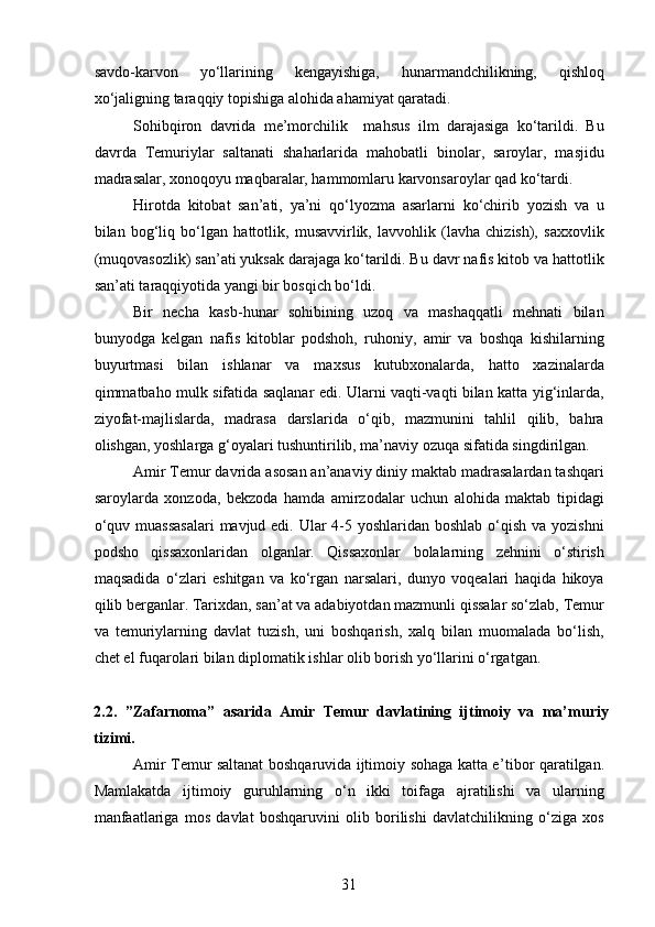 savdo-karvon   yo‘llarining   kengayishiga,   hunarmandchilikning,   qishloq
xo‘jaligning taraqqiy topishiga alohida ahamiyat qaratadi.
Sohibqiron   davrida   me’morchilik     mahsus   ilm   darajasiga   ko‘tarildi.   Bu
davrda   Temuriylar   saltanati   shaharlarida   mahobatli   binolar,   saroylar,   masjidu
madrasalar, xonoqoyu maqbaralar, hammomlaru karvonsaroylar qad ko‘tardi.
Hirotda   kitobat   san’ati,   ya’ni   qo‘lyozma   asarlarni   ko‘chirib   yozish   va   u
bilan   bog‘liq   bo‘lgan   hattotlik,   musavvirlik,   lavvohlik   (lavha   chizish),   saxxovlik
(muqovasozlik) san’ati yuksak darajaga ko‘tarildi. Bu davr nafis kitob va hattotlik
san’ati taraqqiyotida yangi bir bosqich bo‘ldi. 
Bir   necha   kasb-hunar   sohibining   uzoq   va   mashaqqatli   mehnati   bilan
bunyodga   kelgan   nafis   kitoblar   podshoh,   ruhoniy,   amir   va   boshqa   kishilarning
buyurtmasi   bilan   ishlanar   va   maxsus   kutubxonalarda,   hatto   xazinalarda
qimmatbaho mulk sifatida saqlanar edi. Ularni vaqti-vaqti bilan katta yig‘inlarda,
ziyofat-majlislarda,   madrasa   darslarida   o‘qib,   mazmunini   tahlil   qilib,   bahra
olishgan, yoshlarga g‘oyalari tushuntirilib, ma’naviy ozuqa sifatida singdirilgan.
Amir Temur davrida asosan an’anaviy diniy maktab madrasalardan tashqari
saroylarda   xonzoda,   bekzoda   hamda   amirzodalar   uchun   alohida   maktab   tipidagi
o‘quv muassasalari  mavjud edi. Ular 4-5 yoshlaridan boshlab o‘qish va yozishni
podsho   qissaxonlaridan   olganlar.   Qissaxonlar   bolalarning   zehnini   o‘stirish
maqsadida   o‘zlari   eshitgan   va   ko‘rgan   narsalari,   dunyo   voqealari   haqida   hikoya
qilib berganlar. Tarixdan, san’at va adabiyotdan mazmunli qissalar so‘zlab, Temur
va   temuriylarning   davlat   tuzish,   uni   boshqarish,   xalq   bilan   muomalada   bo‘lish,
chet el fuqarolari bilan diplomatik ishlar olib borish yo‘llarini o‘rgatgan.
2 .2.   ”Zafarnoma”   asarida   Amir   Temur   davlati ning   ijtimoiy   va   ma’muriy
tizimi.  
Amir Temur saltanat boshqaruvida ijtimoiy sohaga katta e ’ tibor qaratilgan.
Mamlakatda   ijtimoiy   guruhlarning   o‘n   ikki   toifaga   ajratilishi   va   ularning
manfaatlariga   mos   davlat   boshqaruvini   olib   borilishi   davlatchilikning   o‘ziga   xos
31