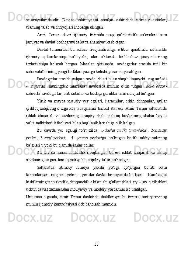 xususiyatlaridandir.   Davlat   hokimiyatini   amalga   oshirishda   ijtimoiy   tizimlar,
ularning talab va ehtiyojlari inobatga olingan.  
Amir   Temur   davri   ijtimoiy   tizimida   urug‘-qabilachilik   an’analari   ham
jamiyat va davlat boshqaruvida katta ahamiyat kasb etgan. 
Davlat   tomonidan   bu   sohani   rivojlantirishga   e’tibor   qaratilishi   saltanatda
ijtimoiy   qatlamlarning   ko‘’ayishi,   ular   o‘rtasida   toifalashuv   jarayonlarining
tezlashishiga   ko‘mak   bergan.   Masalan   qishloqda,   savdogarlar   orasida   turli   bir
soha vakillarining yangi toifalari yuzaga kelishiga zamin yaratilgan. 
Savdogarlar orasida xalqaro savdo ishlari bilan shug‘ullanuvchi  eng nufuzli
-     tujjor lar,   shuningdek   mamlakat   savdosida   muhim   o‘rin   tutgan     ahl-i   bozor -
sotuvchi savdogarlar, olib sotarlar va boshqa guruhlar ham mavjud bo‘lgan. 
Yirik   va   mayda   xususiy   yer   egalari,   ijarachilar,   erkin   dehqonlar,   qullar
qishloq xalqining o‘ziga xos tabaqalarini tashkil etar edi. Amir Temur saltanatida
ishlab   chiqarish   va   savdoning   taraqqiy   etishi   qishloq   boylarining   shahar   hayoti
ya’ni tadbirkorlik faoliyati bilan bog‘lanib ketishiga olib kelgan.   
Bu   davrda   yer   egaligi   to‘rt   xilda :   1- davlat   mulki   ( mamlaka );   2- xususiy
yerlar ;   3- vaqf   yerlari ;     4-   jamoa   yerlari ga   bo‘lingan   bo‘lib   oddiy   xalqning
ba’zilari u yoki bu qismida ishlar edilar. 
Bu   davrda   hunarmandchilik   rivojlangan,   bu   esa   ishlab   chiqarish   va   tashqi
savdoning kelgusi taraqqiyotiga katta ijobiy ta’sir ko‘rsatgan. 
Saltanatda   ijtimoiy   himoya   yaxshi   yo‘lga   qo‘yilgan   bo‘lib,   kam
ta’minlangan,   nogiron,   yetim   –   yesirlar   davlat   himoyasida   bo‘lgan.       Kambag‘al
kishilarning tadbirkorlik, dehqonchilik bilan shug‘ullanishlari, uy – joy qurilishlari
uchun davlat xazinasidan moliyaviy va moddiy yordamlar ko‘rsatilgan. 
Umuman   olganda,   Amir   Temur   davlatida   shakllangan   bu   tizimni   boshqaruvning
muhim ijtimoiy kontse’tsiyasi deb baholash mumkin.  
32