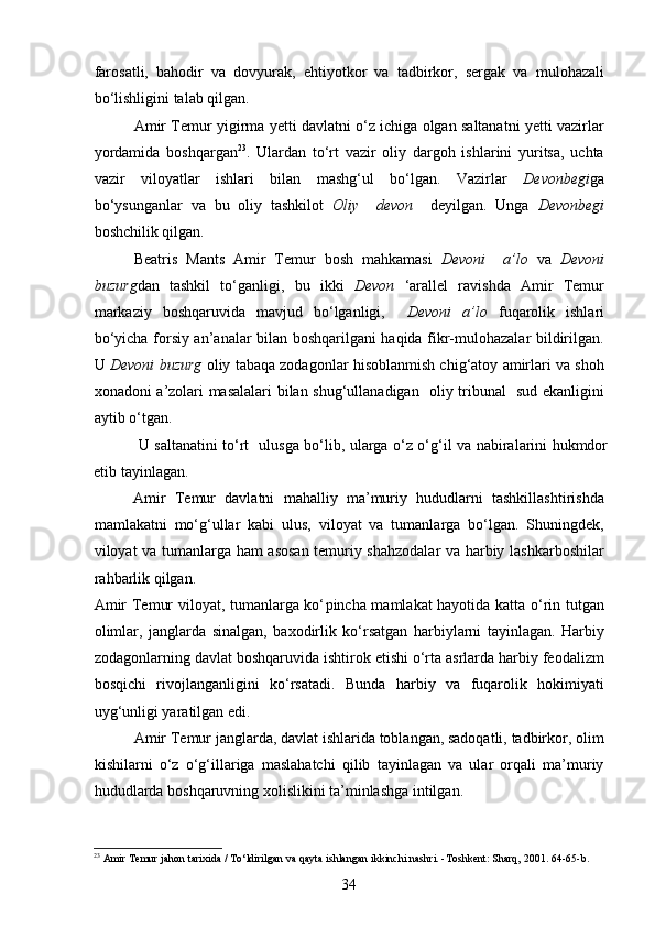 farosatli,   bahodir   va   dovyurak,   ehtiyotkor   va   tadbirkor,   sergak   va   mulohazali
bo‘lishligini talab qilgan.
Amir Temur yigirma yetti davlatni o‘z ichiga olgan saltanatni yetti vazirlar
yordamida   boshqargan 23
.   Ulardan   to‘rt   vazir   oliy   dargoh   ishlarini   yuritsa,   uchta
vazir   viloyatlar   ishlari   bilan   mashg‘ul   bo‘lgan.   Vazirlar   Devonbegi ga
bo‘ysunganlar   va   bu   oliy   tashkilot   Oliy     devon     deyilgan.   Unga   Devonbegi
boshchilik qilgan.
Beatris   Mants   Amir   Temur   bosh   mahkamasi   Devoni     a’lo   va   Devoni
buzurg dan   tashkil   to‘ganligi,   bu   ikki   Devon   ‘arallel   ravishda   Amir   Temur
markaziy   boshqaruvida   mavjud   bo‘lganligi,     Devoni   a’lo   fuqarolik   ishlari
bo‘yicha forsiy an’analar bilan boshqarilgani haqida fikr-mulohazalar bildirilgan.
U  Devoni buzurg  oliy tabaqa zodagonlar hisoblanmish chig‘atoy amirlari va shoh
xonadoni a’zolari masalalari bilan shug‘ullanadigan   oliy tribunal   sud ekanligini
aytib o‘tgan.
  U saltanatini to‘rt   ulusga bo‘lib, ularga o‘z o‘g‘il va nabiralarini hukmdor
etib tayinlagan.
Amir   Temur   davlatni   mahalliy   ma’muriy   hududlarni   tashkillashtirishda
mamlakatni   mo‘g‘ullar   kabi   ulus,   viloyat   va   tumanlarga   bo‘lgan.   Shuningdek,
viloyat va tumanlarga ham asosan temuriy shahzodalar va harbiy lashkarboshilar
rahbarlik qilgan.  
Amir Temur viloyat, tumanlarga ko‘ p incha mamlakat hayotida katta o‘rin tutgan
olimlar,   janglarda   sinalgan,   ba x odirlik   ko‘rsatgan   harbiylarni   tayinlagan.   Harbiy
zodagonlarning davlat boshqaruvida ishtirok etishi o‘rta asrlarda harbiy feodalizm
bosqichi   rivojlanganligini   ko‘rsatadi.   Bunda   harbiy   va   fuqarolik   hokimiyati
uyg‘unligi yaratilgan edi. 
Amir Temur janglarda, davlat ishlarida toblangan, sadoqatli, tadbirkor, olim
kishilarni   o‘z   o‘g‘illariga   maslahatchi   qilib   tayinlagan   va   ular   orqali   ma’muriy
hududlarda boshqaruvning xolislikini ta’minlashga intilgan. 
23
 Amir Temur jahon tarixida / To‘ldirilgan va qayta ishlangan ikkinchi nashri. -Toshkent: Sharq, 200 1 . 64-65 -b .
34