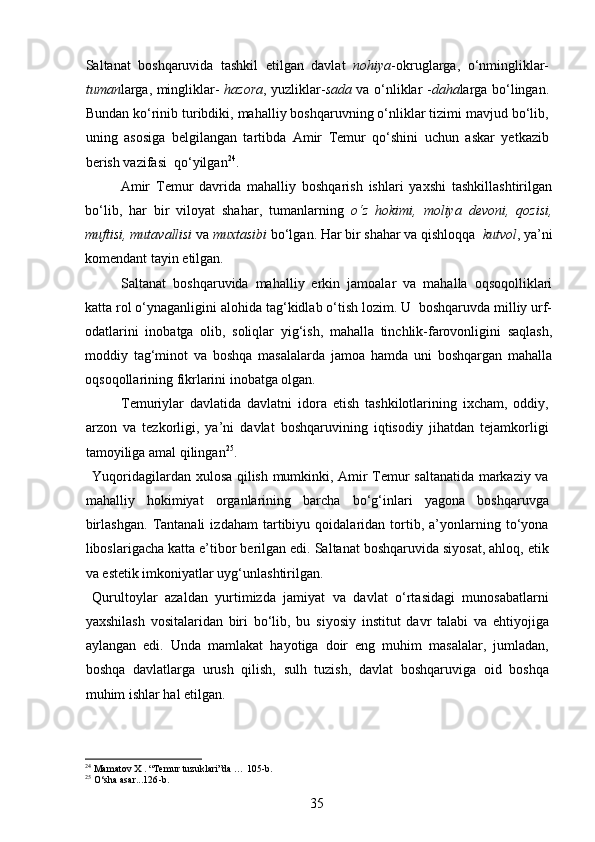 Saltanat   boshqaruvida   tashkil   etilgan   davlat   nohiya -okruglarga,   o‘nmingliklar-
tuman larga, mingliklar-   hazora , yuzliklar- sada   va o‘nliklar - daha larga bo‘lingan.
Bundan ko‘rinib turibdiki, mahalliy boshqaruvning o‘nliklar tizimi mavjud bo‘lib,
uning   asosiga   belgilangan   tartibda   Amir   Temur   qo‘shini   uchun   askar   yetkazib
berish vazifasi  qo‘yilgan 24
.  
Amir   Temur   davrida   mahalliy   boshqarish   ishlari   yaxshi   tashkillashtirilgan
bo‘lib,   har   bir   viloyat   shahar,   tumanlarning   o‘z   hokimi,   moliya   devoni,   qozisi,
muftisi, mutavallisi  va  muxtasibi  bo‘lgan. Har bir shahar va qishloqqa   kutvol , ya’ni
komendant tayin etilgan.   
Saltanat   boshqaruvida   mahalliy   erkin   jamoalar   va   mahalla   oqsoqolliklari
katta rol o‘ynaganligini alohida tag‘kidlab o‘tish lozim. U  boshqaruvda milliy urf-
odatlarini   inobatga   olib,   soliqlar   yig‘ish,   mahalla   tinchlik-farovonligini   saqlash,
moddiy   tag‘minot   va   boshqa   masalalarda   jamoa   hamda   uni   boshqargan   mahalla
oqsoqollarining fikrlarini inobatga olgan. 
Temuriylar   davlatida   davlatni   idora   etish   tashkilotlarining   ixcham,   oddiy,
arzon   va   tezkorligi,   ya’ni   davlat   boshqaruvining   iqtisodiy   jihatdan   tejamkorligi
tamoyiliga amal qilingan 25
.
Yuqoridagilardan xulosa qilish mumkinki, Amir Temur saltanatida markaziy va
mahalliy   hokimiyat   organlarining   barcha   bo‘g‘inlari   yagona   boshqaruvga
birlashgan.   Tantanali   izdaham   tartibiyu   qoidalaridan   tortib,   a’yonlarning   to‘yona
liboslarigacha katta e’tibor berilgan edi. Saltanat boshqaruvida siyosat, ahloq, etik
va estetik imkoniyatlar uyg‘unlashtirilgan.
Qurultoylar   azaldan   yurtimizda   jamiyat   va   davlat   o‘rtasidagi   munosabatlarni
yaxshilash   vositalaridan   biri   bo‘lib,   bu   siyosiy   institut   davr   talabi   va   ehtiyojiga
aylangan   edi.   Unda   mamlakat   hayotiga   doir   eng   muhim   masalalar,   jumladan,
boshqa   davlatlarga   urush   qilish,   sulh   tuzish,   davlat   boshqaruviga   oid   boshqa
muhim ishlar hal etilgan. 
24
  Mamatov X . “Temur tuzuklari”da … 105 -b .
25
  O‘sha asar...126 -b .
35