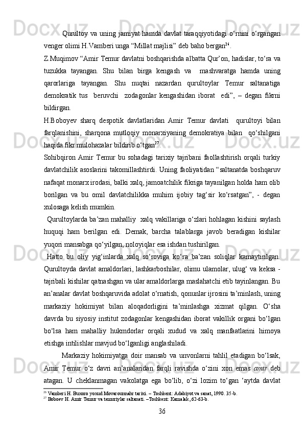 Qurultoy va uning jamiyat hamda davlat  taraqqiyotidagi  o‘rnini o‘rgangan
venger olimi H.Vamberi unga  “ Millat majlisi ”  deb baho bergan 26
.
Z.Muqimov  “ Amir Temur davlatni boshqarishda albatta Qur’on, hadislar, to‘ra va
tuzukka   tayangan.   Shu   bilan   birga   kengash   va     mashvaratga   hamda   uning
qarorlariga   tayangan.   Shu   nuqtai   nazardan   qurultoylar   Temur   saltanatiga
demokratik   tus     beruvchi     zodagonlar   kengashidan   iborat     edi ” ,   –   degan   fikrni
bildirgan.
H.Boboyev   sharq   des p otik   davlatlaridan   Amir   Temur   davlati     qurultoyi   bilan
farqlanishini,   sharqona   mutloqiy   monarxiyaning   demokratiya   bilan     qo‘shilgani
haqida fikr mulohazalar bildirib o‘tgan 27
.  
Sohibqiron   Amir   Temur   bu   sohadagi   tarixiy   tajribani   faollashtirish   orqali   turkiy
davlatchilik asoslarini  takomillashtirdi. Uning faoliyatidan “saltanatda boshqaruv
nafaqat monarx irodasi, balki xalq, jamoatchilik fikriga tayanilgan holda ham olib
borilgan   va   bu   omil   davlatchilikka   muhim   ijobiy   tag‘sir   ko‘rsatgan”,   -   degan
xulosaga kelish mumkin.
Qurultoylarda ba ’ zan mahalliy   xalq vakillariga o‘zlari hohlagan kishini saylash
huquqi   ham   berilgan   edi.   Demak,   barcha   talablarga   javob   beradigan   kishilar
yuqori mansabga qo‘yilgan, noloyiqlar esa ishdan tushirilgan. 
Hatto   bu   oliy   yig‘inlarda   xalq   so‘roviga   ko‘ra   ba’zan   soliqlar   kamaytirilgan.
Qurultoyda davlat  amaldorlari, lashkarboshilar, olimu ulamolar, ulug‘  va keksa  -
tajribali kishilar qatnashgan va ular amaldorlarga maslahatchi etib tayinlangan. Bu
an’analar davlat boshqaruvida adolat o‘rnatish, qonunlar ijrosini ta’minlash, uning
markaziy   hokimiyat   bilan   aloqadorligini   ta’minlashga   xizmat   qilgan.   O‘sha
davrda   bu   siyosiy   institut   zodagonlar   kengashidan   iborat   vakillik   organi   bo‘lgan
bo‘lsa   ham   mahalliy   hukmdorlar   orqali   xudud   va   xalq   manfaatlarini   himoya
etishga intilishlar mavjud bo‘lganligi anglashiladi. 
Markaziy   hokimiyatga   doir   mansab   va   unvonlarni   tahlil   etadigan   bo‘lsak,
Amir   Temur   o‘z   davri   an’analaridan   farqli   ravishda   o‘zini   xon   emas   amir   deb
atagan.   U   cheklanmagan   vakolatga   ega   bo‘lib,   o‘zi   lozim   to‘gan   ‘aytda   davlat
26
 Vamberi H. Buxoro yoxud Movarounnahr tarixi. – Toshkent:  A dabiyot va sanat, 1990. 35 -b .
27
 Boboev  H . Amir Temur va temuriylar saltanati. –Toshkent: Kamalak, 62-63-b.
36