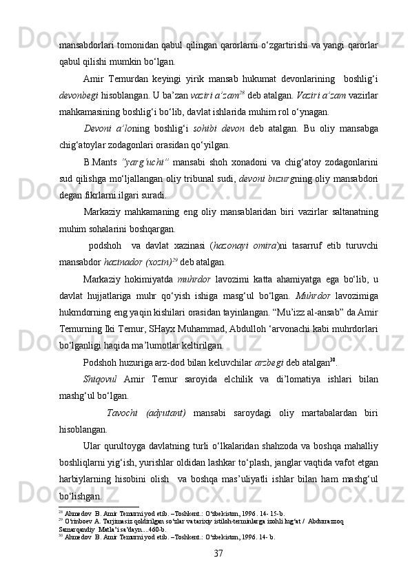 mansabdorlari tomonidan qabul qilingan qarorlarni o‘zgartirishi va yangi qarorlar
qabul qilishi mumkin bo‘lgan. 
Amir   Temurdan   keyingi   yirik   mansab   hukumat   devonlarining     boshlig‘i
devonbegi  hisoblangan. U ba’zan  vaziri a’zam 28
 deb atalgan.  Vaziri a ’ zam  vazirlar
mahkamasining boshlig‘i bo‘lib, davlat ishlarida muhim rol o‘ynagan.  
Devoni   a ’ lo ning   boshlig‘i   s ohibi   devon   deb   atalgan.   Bu   oliy   mansabga
chig‘atoylar zodagonlari orasidan qo‘yilgan. 
B.Mants   “yarg‘uchi”   mansabi   shoh   xonadoni   va   chig‘atoy   zodagonlarini
sud qilishga mo‘ljallangan oliy tribunal sudi,   devoni buzurg ning oliy mansabdori
degan fikrlarni ilgari suradi.
Markaziy   mahkamaning   eng   oliy   mansablaridan   biri   vazir lar   saltanatning
muhim sohalarini boshqargan. 
  p odshoh     va   davlat   xazinasi   ( hazonayi   omira )ni   tasarruf   etib   turuvchi
mansabdor   hazinador   (xozin) 29
 deb atalgan. 
Markaziy   hokimiyatda   muhrdor   lavozimi   katta   ahamiyatga   ega   bo‘lib,   u
davlat   hujjatlariga   muhr   qo‘yish   ishiga   masg‘ul   bo‘lgan.   Muhrdor   lavozimiga
hukmdorning eng yaqin kishilari orasidan tayinlangan. “Mu’izz al-ansab” da Amir
Temurning Iki Temur, SHayx Muhammad, Abdulloh ‘arvonachi kabi muhrdorlari
bo‘lganligi haqida ma ’ lumotlar keltirilgan.
P odshoh huzuriga arz-dod bilan keluvchilar  arzbegi  deb atalgan 30
. 
Shiqovul   Amir   Temur   saroyida   elchilik   va   di’lomatiya   ishlari   bilan
mashg‘ul bo‘lgan. 
      Tavochi   (adyutant)   mansabi   saroydagi   oliy   martabalardan   biri
hisoblangan. 
Ular qurultoyga davlatning turli o‘lkalaridan shahzoda va boshqa mahalliy
boshliqlarni yig‘ish, yurishlar oldidan lashkar to‘ p lash, janglar vaqtida vafot etgan
harbiylarning   hisobini   olish     va   boshqa   mas’uliyatli   ishlar   bilan   ham   mashg‘ul
bo‘lishgan. 
28
  Ahmedov  B. Amir Temurni yod etib . –Toshkent.: O‘zbekiston, 1996 .  14 -  15-b. 
29
 O‘rinboev A. Tarjimasiz qoldirilgan so‘zlar va tarixiy istiloh-terminlarga izohli lug‘at /  Abdurrazzoq 
Samarqandiy  Matla ’ i sa’dayn....460 -b . 
30
 Ahmedov  B. Amir Temurni yod etib . –Toshkent.: O‘zbekiston, 1996. 14- b .
37