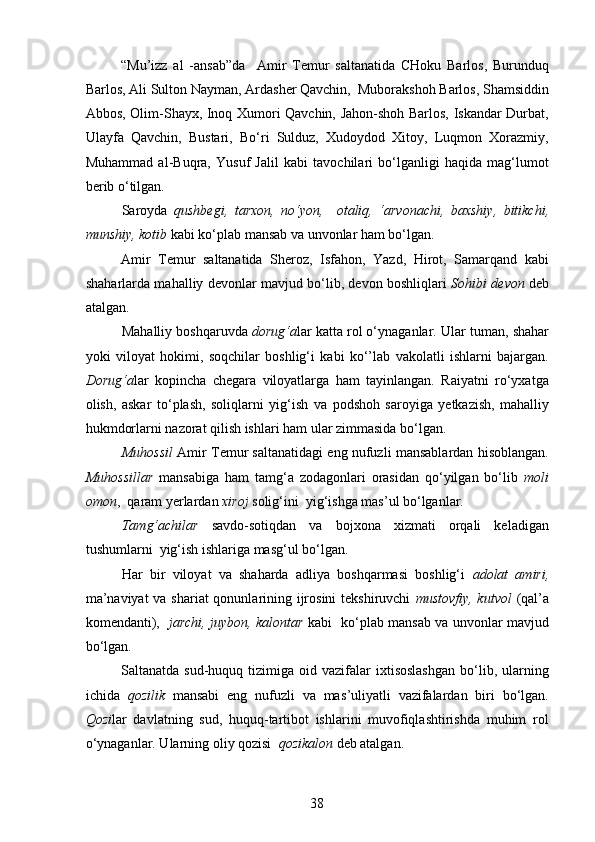 “Mu’izz   al   -ansab”da     Amir   Temur   saltanatida   CHoku   Barlos,   Burunduq
Barlos, Ali Sulton Nayman, Ardasher Qavchin,  Muborakshoh Barlos, Shamsiddin
Abbos, Olim-Shayx, Inoq Xumori Qavchin, Jahon-shoh Barlos, Iskandar Durbat,
Ulayfa   Qavchin,   Bustari,   Bo‘ri   Sulduz,   Xudoydod   Xitoy,   Luqmon   Xorazmiy,
Muhammad   al-Buqra,   Yusuf   Jalil   kabi   tavochilari   bo‘lganligi   haqida   mag‘lumot
berib o‘tilgan.  
Saroyda   qushbegi,   tarxon,   no‘yon,     otaliq,   ‘arvonachi,   baxshiy,   bitikchi,
munshiy, kotib  kabi ko‘plab mansab va unvonlar ham bo‘lgan.
Amir   Temur   saltanatida   Sheroz,   Isfahon,   Yazd,   Hirot,   Samarqand   kabi
shaharlarda mahalliy devonlar mavjud bo‘lib, devon boshliqlari   Sohibi devon   deb
atalgan. 
Mahalliy boshqaruvda  dorug‘a lar   katta rol o‘ynaganlar.   Ular   tuman, shahar
yoki   viloyat   hokimi ,   s oqchilar   boshlig‘i   kabi   ko‘’lab   vakolatli   ishlarni   bajargan.
Dorug‘a lar   ko p incha   chegara   viloyatlarga   ham   tayinlangan.   Raiyatni   ro‘yxatga
olish,   askar   to‘ p lash,   soliqlarni   yig‘ish   va   p odshoh   saroyiga   yetkazish,   mahalliy
hukmdorlarni nazorat qilish ishlari ham ular zimmasida bo‘lgan. 
Muhossil  Amir Temur saltanatidagi eng nufuzli mansablardan hisoblangan.
Muhossillar   mansabiga   ham   tamg‘a   zodagonlari   orasidan   qo‘yilgan   bo‘lib   moli
omon ,  qaram yerlardan  xiroj  solig‘ini  yig‘ishga mas ’ ul bo‘lganlar.
Tamg‘achilar   savdo-sotiqdan   va   bojxona   xizmati   orqali   keladigan
tushumlarni  yig‘ish ishlariga masg‘ul bo‘lgan. 
Har   bir   viloyat   va   shaharda   adliya   boshqarmasi   boshlig‘i   adolat   amiri,
ma’naviyat  va shariat  qonunlarining ijrosini  tekshiruvchi   mustovfiy, kutvol   (qal’a
komendanti),    jarchi, juybon, kalontar   kabi   ko‘ p lab mansab va unvonlar mavjud
bo‘lgan. 
Saltanatda  sud-huquq  tizimiga  oid  vazifalar   ixtisoslashgan  bo‘lib,  ularning
ichida   qozilik   mansabi   eng   nufuzli   va   mas ’ uliyatli   vazifalardan   biri   bo‘lgan.
Qozi lar   davlatning   sud,   huquq-tartibot   ishlarini   muvofiqlashtirishda   muhim   rol
o‘ynaganlar. Ularning oliy qozisi   qozikalon   deb atalgan.
38 