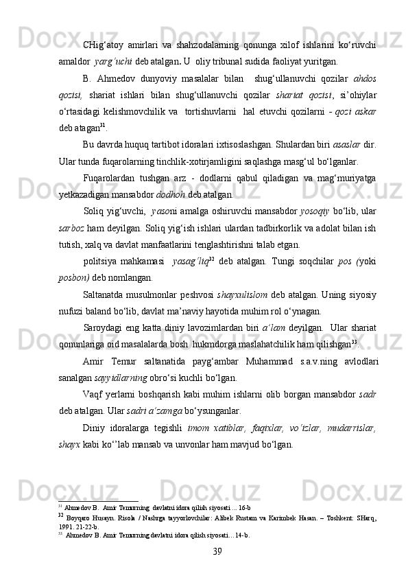 CHig‘atoy   amirlari   va   shahzodalarning   qonunga   xilof   ishlarini   ko‘ruvchi
amaldor   yarg‘uchi  deb atalgan .  U    oliy tribunal sudida faoliyat yuritgan.
B.   Ahmedov   dunyoviy   masalalar   bilan     shug‘ullanuvchi   qozilar   ahdos
qozisi,   shariat   ishlari   bilan   shug‘ullanuvchi   qozilar   shariat   qozisi ,   si’ohiylar
o‘rtasidagi   kelishmovchilik   va     tortishuvlarni     hal   etuvchi   qozilarni   -   qozi   askar
deb atagan 31
.  
Bu davrda huquq tartibot idoralari ixtisoslashgan. Shulardan biri  asaslar   dir.
Ular tunda fuqarolarning tinchlik-xotirjamligini saqlashga masg‘ul bo‘lganlar. 
Fuqarolardan   tushgan   arz   -   dodlarni   qabul   qiladigan   va   mag‘muriyatga
yetkazadigan mansabdor  dodhoh   deb atalgan.
Soliq yig‘uvchi,    yaso ni amalga oshiruvchi mansabdor   yosoqiy   bo‘lib, ular
sarboz   ham deyilgan. Soliq yig‘ish ishlari ulardan tadbirkorlik va adolat bilan ish
tutish, xalq va davlat manfaatlarini tenglashtirishni talab etgan.
p olitsiya   mahkamasi     yasag‘liq 32
  deb   atalgan.   Tungi   soqchilar   p os   ( yoki
posbon)  deb nomlangan. 
Saltanatda  musulmonlar   p eshvosi   shayxulislom   deb  atalgan.  Uning  siyosiy
nufuzi baland bo‘lib, davlat ma’naviy hayotida muhim rol o‘ynagan. 
Saroydagi  eng katta diniy lavozimlardan biri   a’lam   deyilgan.   Ular shariat
qonunlariga oid masalalarda bosh  hukmdorga maslahatchilik ham qilishgan 33
.
Amir   Temur   saltanatida   p ayg‘ambar   Muhammad   s.a.v.ning   avlodlari
sanalgan  sayyidlarning  obro‘si kuchli bo‘lgan. 
Vaqf yerlarni boshqarish kabi muhim  ishlarni  olib borgan mansabdor   sadr
deb atalgan. Ular  sadri a’zamga  bo‘ysunganlar. 
Diniy   idoralarga   tegishli   imom   xatiblar,   faqixlar,   vo‘izlar,   mudarrislar,
shayx  kabi ko‘’lab mansab va unvonlar ham mavjud bo‘lgan.  
31
 Ahmedov B.  Amir Temurning  davlatni idora qilish s iyosati ...  16 -b
32
  Boyqaro   Husayn.   Risola   /   Nashrga   tayyorlovchilar:   Alibek   Rustam   va   Karimbek   Hasan.   –   Toshkent:   SHarq,
1991.   21-22 -b .
33
  A h medov B . Amir Temurning davlatni idora qilish siyosati …14-b.
39