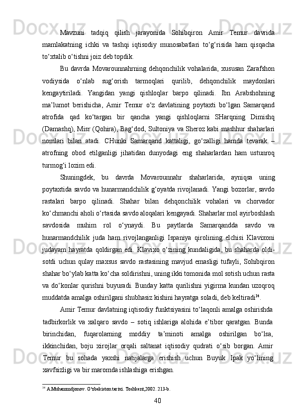 Mavzuni   tadqiq   qilish   jarayonida   Sohibqiron   Amir   Temur   davrida
mamlakatning   ichki   va   tashqi   iqtisodiy   munosabatlari   to‘g‘risida   ham   qisqacha
to‘xtalib o‘tishni joiz deb topdik. 
Bu   davrda   Movarounnahrning   dehqonchilik   vohalarida,   xususan   Zarafshon
vodiysida   o‘nlab   sug‘orish   tarmoqlari   qurilib,   dehqonchilik   maydonlari
kengaytiriladi.   Yangidan   yangi   qishloqlar   barpo   qilinadi.   Ibn   Arabshohning
ma’lumot   berishicha,   Amir   Temur   o‘z   davlatining   poytaxti   bo‘lgan   Samarqand
atrofida   qad   ko‘targan   bir   qancha   yangi   qishloqlarni   SHarqning   Dimishq
(Damashq), Misr (Qohira), Bag‘dod, Sultoniya va Sheroz kabi mashhur shaharlari
nomlari   bilan   atadi.   CHunki   Samarqand   kattaligi,   go‘zalligi   hamda   tevarak   –
atrofning   obod   etilganligi   jihatidan   dunyodagi   eng   shaharlardan   ham   ustunroq
turmog‘i lozim edi. 
Shuningdek,   bu   davrda   Movarounnahr   shaharlarida,   ayniqsa   uning
poytaxtida savdo va hunarmandchilik g‘oyatda rivojlanadi. Yangi bozorlar, savdo
rastalari   barpo   qilinadi.   Shahar   bilan   dehqonchilik   vohalari   va   chorvador
ko‘chmanchi aholi o‘rtasida savdo aloqalari kengayadi. Shaharlar mol ayirboshlash
savdosida   muhim   rol   o‘ynaydi.   Bu   paytlarda   Samarqandda   savdo   va
hunarmandchilik   juda   ham   rivojlanganligi   Ispaniya   qirolining   elchisi   Klavixoni
judayam   hayratda   qoldirgan   edi.   Klavixo  o‘zining  kundaligida,   bu  shaharda   oldi-
sotdi   uchun   qulay   maxsus   savdo   rastasining   mavjud   emasligi   tufayli,   Sohibqiron
shahar bo‘ylab katta ko‘cha soldirishni, uning ikki tomonida mol sotish uchun rasta
va  do‘konlar   qurishni   buyuradi.   Bunday   katta   qurilishni   yigirma   kundan  uzoqroq
muddatda amalga oshirilgani shubhasiz kishini hayratga soladi, deb keltiradi 34
.
Amir Temur davlatning iqtisodiy funktsiyasini to‘laqonli amalga oshirishda
tadbirkorlik   va   xalqaro   savdo   –   sotiq   ishlariga   alohida   e’tibor   qaratgan.   Bunda
birinchidan,   fuqarolarning   moddiy   ta’minoti   amalga   oshirilgan   bo‘lsa,
ikkinchidan,   boju   xirojlar   orqali   saltanat   iqtisodiy   qudrati   o‘sib   borgan.   Amir
Temur   bu   sohada   yaxshi   natijalarga   erishish   uchun   Buyuk   Ipak   yo‘lining
xavfsizligi va bir maromda ishlashiga erishgan.
34
 A.Muhammdjonov. O‘zbekiston tarixi. Toshkent,2002. 213-b.
40 