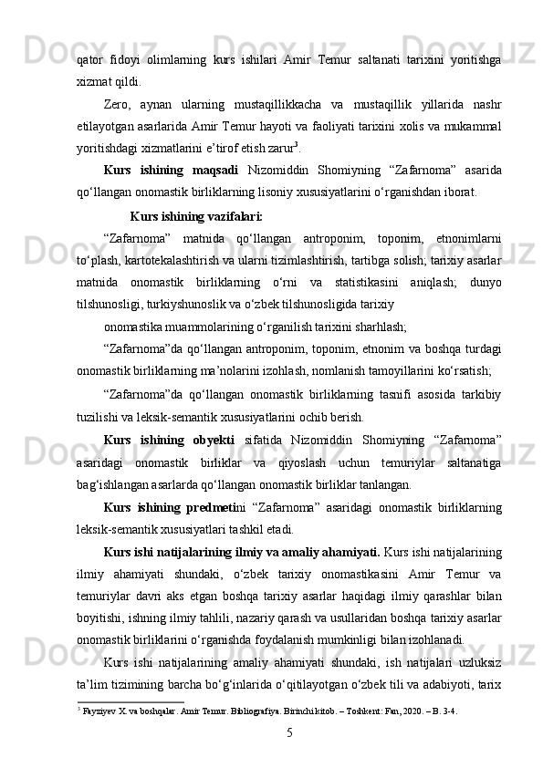 qator   fidoyi   olimlarning   kurs   ishilari   Amir   Temur   saltanati   tarixini   yoritishga
xizmat qildi. 
Zero,   aynan   ularning   mustaqillikkacha   va   mustaqillik   yillarida   nashr
etilayotgan asarlarida Amir Temur hayoti va faoliyati tarixini xolis va mukammal
yoritishdagi xizmatlarini e’tirof etish zarur 3
. 
Kurs   ishining   maqsadi   Nizomiddin   Shomiyning   “Zafarnoma”   asarida
qo‘llangan onomastik birliklarning lisoniy xususiyatlarini o‘rganishdan iborat. 
Kurs ishining vazifalari: 
“Zafarnoma”   matnida   qo‘llangan   antroponim,   toponim,   etnonimlarni
to‘plash, kartotekalashtirish va ularni tizimlashtirish, tartibga solish; tarixiy asarlar
matnida   onomastik   birliklarning   o‘rni   va   statistikasini   aniqlash;   dunyo
tilshunosligi, turkiyshunoslik va o‘zbek tilshunosligida tarixiy 
onomastika muammolarining o‘rganilish tarixini sharhlash; 
“Zafarnoma”da qo‘llangan antroponim, toponim, etnonim va boshqa turdagi
onomastik birliklarning ma’nolarini izohlash, nomlanish tamoyillarini ko‘rsatish; 
“Zafarnoma”da   qo‘llangan   onomastik   birliklarning   tasnifi   asosida   tarkibiy
tuzilishi va leksik-semantik xususiyatlarini ochib berish. 
Kurs   ishining   obyekti   sifatida   Nizomiddin   Shomiyning   “Zafarnoma”
asaridagi   onomastik   birliklar   va   qiyoslash   uchun   temuriylar   saltanatiga
bag‘ishlangan asarlarda qo‘llangan onomastik birliklar tanlangan.   
Kurs   ishining   predmeti ni   “Zafarnoma”   asaridagi   onomastik   birliklarning
leksik-semantik xususiyatlari tashkil etadi. 
Kurs ishi natijalarining ilmiy va amaliy ahamiyati.  Kurs ishi natijalarining
ilmiy   ahamiyati   shundaki,   o‘zbek   tarixiy   onomastikasini   Amir   Temur   va
temuriylar   davri   aks   etgan   boshqa   tarixiy   asarlar   haqidagi   ilmiy   qarashlar   bilan
boyitishi, ishning ilmiy tahlili, nazariy qarash va usullaridan boshqa tarixiy asarlar
onomastik birliklarini o‘rganishda foydalanish mumkinligi bilan izohlanadi.  
Kurs   ishi   natijalarining   amaliy   ahamiyati   shundaki,   ish   natijalari   uzluksiz
ta’lim tizimining barcha bo‘g‘inlarida o‘qitilayotgan o‘zbek tili va adabiyoti, tarix
3
 Fayziyev X. va boshqalar. Amir Temur. Bibliografiya. Birinchi kitob. – Toshkent: Fan, 2020. – B. 3-4.  
5 