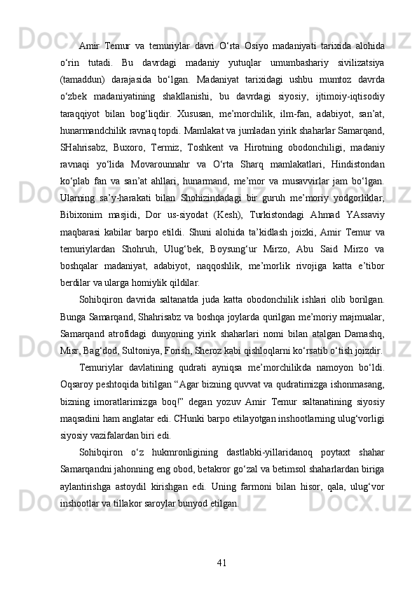 Amir   Temur   va   temuriylar   davri   O‘rta   Osiyo   madaniyati   tarixida   alohida
o‘rin   tutadi.   Bu   davrdagi   madaniy   yutuqlar   umumbashariy   sivilizatsiya
(tamaddun)   darajasida   bo‘lgan.   Madaniyat   tarixidagi   ushbu   mumtoz   davrda
o‘zbek   madaniyatining   shakllanishi,   bu   davrdagi   siyosiy,   ijtimoiy-iqtisodiy
taraqqiyot   bilan   bog‘liqdir.   Xususan,   me’morchilik,   ilm-fan,   adabiyot,   san’at,
hunarmandchilik ravnaq topdi. Mamlakat va jumladan yirik shaharlar Samarqand,
SHahrisabz,   Buxoro,   Termiz,   Toshkent   va   Hirotning   obodonchiligi,   madaniy
ravnaqi   yo‘lida   Movarounnahr   va   O‘rta   Sharq   mamlakatlari,   Hindistondan
ko‘plab   fan   va   san’at   ahllari,   hunarmand,   me’mor   va   musavvirlar   jam   bo‘lgan.
Ularning   sa’y-harakati   bilan   Shohizindadagi   bir   guruh   me’moriy   yodgorliklar,
Bibixonim   masjidi,   Dor   us-siyodat   (Kesh),   Turkistondagi   Ahmad   YAssaviy
maqbarasi   kabilar   barpo   etildi.   Shuni   alohida   ta’kidlash   joizki,   Amir   Temur   va
temuriylardan   Shohruh,   Ulug‘bek,   Boysung‘ur   Mirzo,   Abu   Said   Mirzo   va
boshqalar   madaniyat,   adabiyot,   naqqoshlik,   me’morlik   rivojiga   katta   e’tibor
berdilar va ularga homiylik qildilar. 
Sohibqiron   davrida   saltanatda   juda   katta   obodonchilik   ishlari   olib   borilgan.
Bunga Samarqand, Shahrisabz va boshqa joylarda qurilgan me’moriy majmualar,
Samarqand   atrofidagi   dunyoning   yirik   shaharlari   nomi   bilan   atalgan   Damashq,
Misr, Bag‘dod, Sultoniya, Forish, Sheroz kabi qishloqlarni ko‘rsatib o‘tish joizdir.
Temuriylar   davlatining   qudrati   ayniqsa   me’morchilik da   namoyon   bo‘ldi.
Oqsaroy peshtoqida bitilgan “Agar bizning quvvat va qudratimizga ishonmasang,
bizning   imoratlarimizga   boq!”   degan   yozuv   Amir   Temur   saltanatining   siyosiy
maqsadini ham anglatar edi. CHunki barpo etilayotgan inshootlarning ulug‘vorligi
siyosiy vazifalardan biri edi. 
Sohibqiron   o‘z   hukmronligining   dastlabki-yillaridanoq   poytaxt   shahar
Samarqandni jahonning eng obod, betakror go‘zal va betimsol shaharlardan biriga
aylantirishga   astoydil   kirishgan   edi.   Uning   farmoni   bilan   hisor,   qala,   ulug‘vor
inshootlar va tillakor saroylar bunyod etilgan.
41 