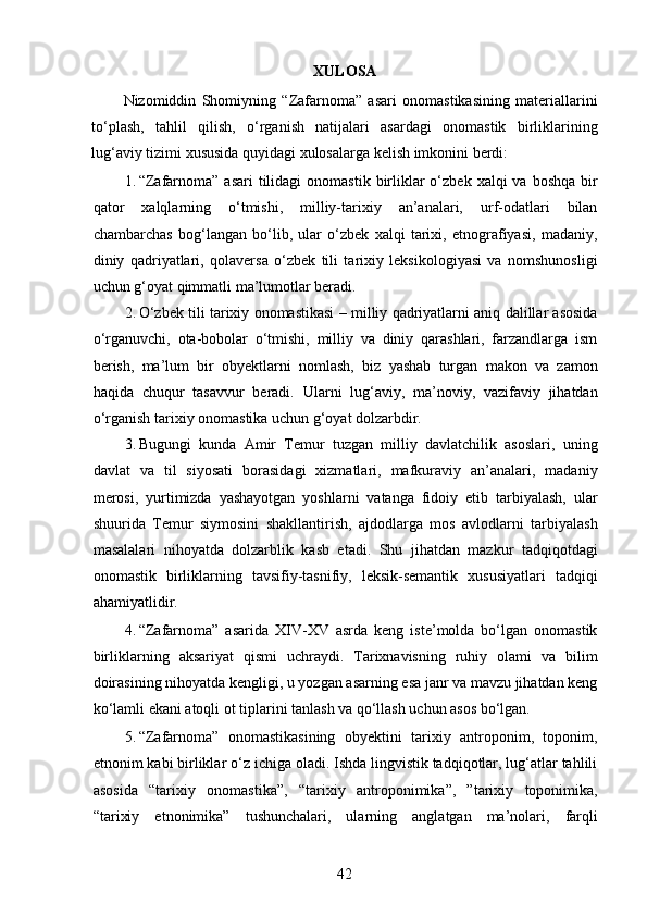 XULOSA
Nizomiddin   Shomiyning   “Zafarnoma”   asari   onomastikasining   materiallarini
to‘plash,   tahlil   qilish,   o‘rganish   natijalari   asardagi   onomastik   birliklarining
lug‘aviy tizimi xususida quyidagi xulosalarga kelish imkonini berdi: 
1. “Zafarnoma”  asari   tilidagi   onomastik  birliklar  o‘zbek  xalqi  va  boshqa  bir
qator   xalqlarning   o‘tmishi,   milliy-tarixiy   an’analari,   urf-odatlari   bilan
chambarchas   bog‘langan   bo‘lib,   ular   o‘zbek   xalqi   tarixi,   etnografiyasi,   madaniy,
diniy   qadriyatlari,   qolaversa   o‘zbek   tili   tarixiy   leksikologiyasi   va   nomshunosligi
uchun g‘oyat qimmatli ma’lumotlar beradi. 
2. O‘zbek tili tarixiy onomastikasi – milliy qadriyatlarni aniq dalillar asosida
o‘rganuvchi,   ota-bobolar   o‘tmishi,   milliy   va   diniy   qarashlari,   farzandlarga   ism
berish,   ma’lum   bir   obyektlarni   nomlash,   biz   yashab   turgan   makon   va   zamon
haqida   chuqur   tasavvur   beradi.   Ularni   lug‘aviy,   ma’noviy,   vazifaviy   jihatdan
o‘rganish tarixiy onomastika uchun g‘oyat dolzarbdir. 
3. Bugungi   kunda   Amir   Temur   tuzgan   milliy   davlatchilik   asoslari,   uning
davlat   va   til   siyosati   borasidagi   xizmatlari,   mafkuraviy   an’analari,   madaniy
merosi,   yurtimizda   yashayotgan   yoshlarni   vatanga   fidoiy   etib   tarbiyalash,   ular
shuurida   Temur   siymosini   shakllantirish,   ajdodlarga   mos   avlodlarni   tarbiyalash
masalalari   nihoyatda   dolzarblik   kasb   etadi.   Shu   jihatdan   mazkur   tadqiqotdagi
onomastik   birliklarning   tavsifiy-tasnifiy,   leksik-semantik   xususiyatlari   tadqiqi
ahamiyatlidir. 
4. “Zafarnoma”   asarida   XIV-XV   asrda   keng   iste’molda   bo‘lgan   onomastik
birliklarning   aksariyat   qismi   uchraydi.   Tarixnavisning   ruhiy   olami   va   bilim
doirasining nihoyatda kengligi, u yozgan asarning esa janr va mavzu jihatdan keng
ko‘lamli ekani atoqli ot tiplarini tanlash va qo‘llash uchun asos bo‘lgan. 
5. “Zafarnoma”   onomastikasining   obyektini   tarixiy   antroponim,   toponim,
etnonim kabi birliklar o‘z ichiga oladi. Ishda lingvistik tadqiqotlar, lug‘atlar tahlili
asosida   “tarixiy   onomastika”,   “tarixiy   antroponimika”,   ”tarixiy   toponimika,
“tarixiy   etnonimika”   tushunchalari,   ularning   anglatgan   ma’nolari,   farqli
42 