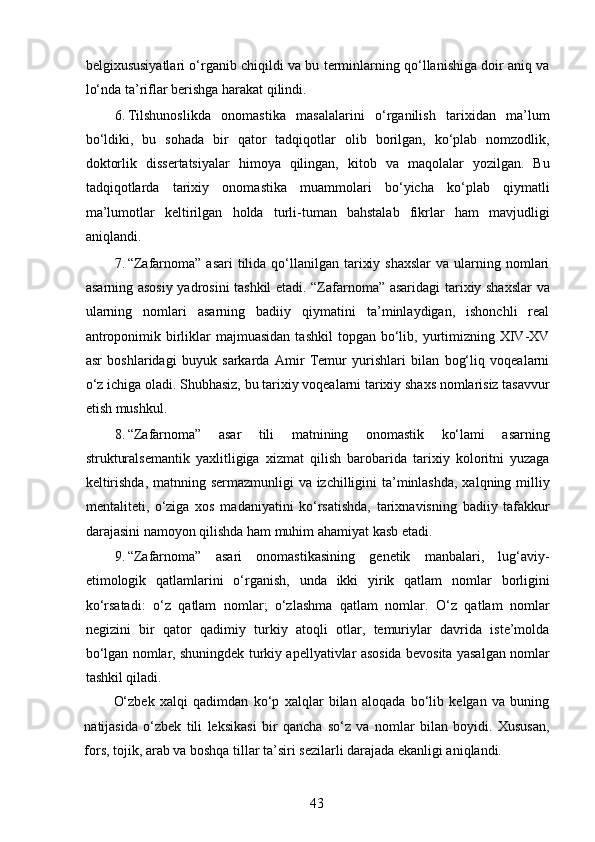 belgixususiyatlari o‘rganib chiqildi va bu terminlarning qo‘llanishiga doir aniq va
lo‘nda ta’riflar berishga harakat qilindi. 
6. Tilshunoslikda   onomastika   masalalarini   o‘rganilish   tarixidan   ma’lum
bo‘ldiki,   bu   sohada   bir   qator   tadqiqotlar   olib   borilgan,   ko‘plab   nomzodlik,
doktorlik   dissertatsiyalar   himoya   qilingan,   kitob   va   maqolalar   yozilgan.   Bu
tadqiqotlarda   tarixiy   onomastika   muammolari   bo‘yicha   ko‘plab   qiymatli
ma’lumotlar   keltirilgan   holda   turli-tuman   bahstalab   fikrlar   ham   mavjudligi
aniqlandi. 
7. “Zafarnoma”  asari   tilida  qo‘llanilgan  tarixiy  shaxslar  va  ularning nomlari
asarning asosiy yadrosini tashkil etadi. “Zafarnoma” asaridagi tarixiy shaxslar  va
ularning   nomlari   asarning   badiiy   qiymatini   ta’minlaydigan,   ishonchli   real
antroponimik  birliklar  majmuasidan  tashkil  topgan  bo‘lib,  yurtimizning  XIV-XV
asr   boshlaridagi   buyuk   sarkarda   Amir   Temur   yurishlari   bilan   bog‘liq   voqealarni
o‘z ichiga oladi. Shubhasiz, bu tarixiy voqealarni tarixiy shaxs nomlarisiz tasavvur
etish mushkul. 
8. “Zafarnoma”   asar   tili   matnining   onomastik   ko‘lami   asarning
strukturalsemantik   yaxlitligiga   xizmat   qilish   barobarida   tarixiy   koloritni   yuzaga
keltirishda, matnning sermazmunligi va izchilligini ta’minlashda,  xalqning milliy
mentaliteti,   o‘ziga   xos   madaniyatini   ko‘rsatishda,   tarixnavisning   badiiy   tafakkur
darajasini namoyon qilishda ham muhim ahamiyat kasb etadi. 
9. “Zafarnoma”   asari   onomastikasining   genetik   manbalari,   lug‘aviy-
etimologik   qatlamlarini   o‘rganish,   unda   ikki   yirik   qatlam   nomlar   borligini
ko‘rsatadi:   o‘z   qatlam   nomlar;   o‘zlashma   qatlam   nomlar.   O‘z   qatlam   nomlar
negizini   bir   qator   qadimiy   turkiy   atoqli   otlar,   temuriylar   davrida   iste’molda
bo‘lgan nomlar, shuningdek turkiy apellyativlar asosida bevosita yasalgan nomlar
tashkil qiladi. 
O‘zbek   xalqi   qadimdan   ko‘p   xalqlar   bilan   aloqada   bo‘lib   kelgan   va   buning
natijasida   o‘zbek   tili   leksikasi   bir   qancha   so‘z   va   nomlar   bilan   boyidi.   Xususan,
fors, tojik, arab va boshqa tillar ta’siri sezilarli darajada ekanligi aniqlandi. 
43 