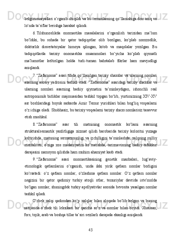 belgixususiyatlari o‘rganib chiqildi va bu terminlarning qo‘llanishiga doir aniq va
lo‘nda ta’riflar berishga harakat qilindi. 
6. Tilshunoslikda   onomastika   masalalarini   o‘rganilish   tarixidan   ma’lum
bo‘ldiki,   bu   sohada   bir   qator   tadqiqotlar   olib   borilgan,   ko‘plab   nomzodlik,
doktorlik   dissertatsiyalar   himoya   qilingan,   kitob   va   maqolalar   yozilgan.   Bu
tadqiqotlarda   tarixiy   onomastika   muammolari   bo‘yicha   ko‘plab   qiymatli
ma’lumotlar   keltirilgan   holda   turli-tuman   bahstalab   fikrlar   ham   mavjudligi
aniqlandi. 
7. “Zafarnoma”  asari   tilida  qo‘llanilgan  tarixiy  shaxslar  va  ularning nomlari
asarning asosiy yadrosini tashkil etadi. “Zafarnoma” asaridagi tarixiy shaxslar  va
ularning   nomlari   asarning   badiiy   qiymatini   ta’minlaydigan,   ishonchli   real
antroponimik  birliklar  majmuasidan  tashkil  topgan  bo‘lib,  yurtimizning  XIV-XV
asr   boshlaridagi   buyuk   sarkarda   Amir   Temur   yurishlari   bilan   bog‘liq   voqealarni
o‘z ichiga oladi. Shubhasiz, bu tarixiy voqealarni tarixiy shaxs nomlarisiz tasavvur
etish mushkul. 
8. “Zafarnoma”   asar   tili   matnining   onomastik   ko‘lami   asarning
strukturalsemantik   yaxlitligiga   xizmat   qilish   barobarida   tarixiy   koloritni   yuzaga
keltirishda, matnning sermazmunligi va izchilligini ta’minlashda,  xalqning milliy
mentaliteti,   o‘ziga   xos   madaniyatini   ko‘rsatishda,   tarixnavisning   badiiy   tafakkur
darajasini namoyon qilishda ham muhim ahamiyat kasb etadi. 
9. “Zafarnoma”   asari   onomastikasining   genetik   manbalari,   lug‘aviy-
etimologik   qatlamlarini   o‘rganish,   unda   ikki   yirik   qatlam   nomlar   borligini
ko‘rsatadi:   o‘z   qatlam   nomlar;   o‘zlashma   qatlam   nomlar.   O‘z   qatlam   nomlar
negizini   bir   qator   qadimiy   turkiy   atoqli   otlar,   temuriylar   davrida   iste’molda
bo‘lgan nomlar, shuningdek turkiy apellyativlar asosida bevosita yasalgan nomlar
tashkil qiladi. 
O‘zbek   xalqi   qadimdan   ko‘p   xalqlar   bilan   aloqada   bo‘lib   kelgan   va   buning
natijasida   o‘zbek   tili   leksikasi   bir   qancha   so‘z   va   nomlar   bilan   boyidi.   Xususan,
fors, tojik, arab va boshqa tillar ta’siri sezilarli darajada ekanligi aniqlandi. 
43