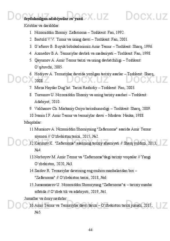 foydalanilgan adabiyotlar ro‘yxati
Kitoblar va darsliklar:
1. Nizomiddin Shomiy.  Zafarnoma  – Toshkent: Fan, 1992.
2. Bartold V.V.  Timur va uning davri  – Toshkent: Fan, 2001.
3. G‘afurov B.  Buyuk bobokalonimiz Amir Temur  – Toshkent: Sharq, 1996.
4. Axmedov B.A.  Temuriylar davlati va madaniyati  – Toshkent: Fan, 1998.
5. Qayumov A.  Amir Temur tarixi va uning davlatchiligi  – Toshkent: 
O‘qituvchi, 2005.
6. Hodiyev A.  Temuriylar davrida yozilgan tarixiy asarlar  – Toshkent: Sharq, 
2008.
7. Mirza Haydar Dug‘lat.  Tarixi Rashidiy  – Toshkent: Fan, 2003.
8. Tursunov U.  Nizomiddin Shomiy va uning tarixiy asarlari  – Toshkent: 
Adabiyot, 2010.
9. Valihanov Ch.  Markaziy Osiyo tarixshunosligi  – Toshkent: Sharq, 2009.
10. Ivanin I.F.  Amir Temur va temuriylar davri  – Moskva: Nauka, 1988.
Maqolalar:
11. Muminov A.  Nizomiddin Shomiyning "Zafarnoma" asarida Amir Temur 
siymosi  // O‘zbekiston tarixi, 2015, №2.
12. Karimov K.  "Zafarnoma" asarining tarixiy ahamiyati  // Sharq yulduzi, 2013,
№4.
13. Norboyev M.  Amir Temur va "Zafarnoma"dagi tarixiy voqealar  // Yangi 
O‘zbekiston, 2020, №3.
14. Saidov R.  Temuriylar davrining eng muhim manbalaridan biri – 
"Zafarnoma"  // O‘zbekiston tarixi, 2018, №6.
15. Jumanazarov U.  Nizomiddin Shomiyning "Zafarnoma"si – tarixiy manba 
sifatida  // O‘zbek tili va adabiyoti, 2019, №1.
Jurnallar va ilmiy nashrlar:
16. Amir Temur va Temuriylar davri tarixi  – O‘zbekiston tarixi jurnali, 2017, 
№5.
44