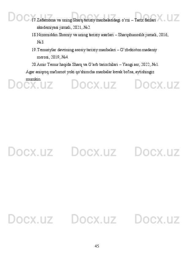 17. Zafarnoma va uning Sharq tarixiy manbalaridagi o‘rni  – Tarix fanlari 
akademiyasi jurnali, 2021, №2.
18. Nizomiddin Shomiy va uning tarixiy asarlari  – Sharqshunoslik jurnali, 2016,
№3.
19. Temuriylar davrining asosiy tarixiy manbalari  – O‘zbekiston madaniy 
merosi, 2019, №4.
20. Amir Temur haqida Sharq va G‘arb tarixchilari  – Yangi asr, 2022, №1.
Agar aniqroq ma'lumot yoki qo'shimcha manbalar kerak bo'lsa, aytishingiz 
mumkin.
45