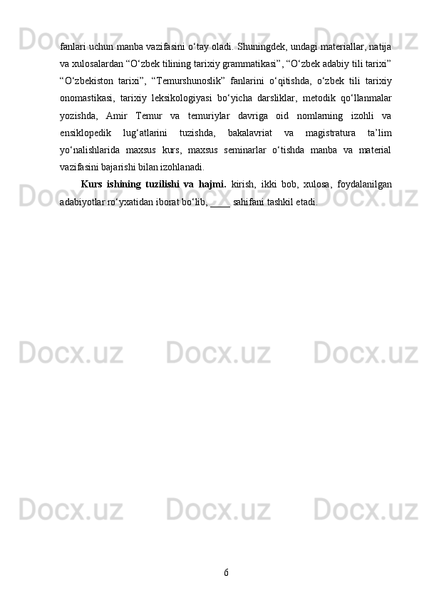 fanlari uchun manba vazifasini o‘tay oladi. Shuningdek, undagi materiallar, natija
va xulosalardan “O‘zbek tilining tarixiy grammatikasi”, “O‘zbek adabiy tili tarixi”
“O‘zbekiston   tarixi”,   “Temurshunoslik”   fanlarini   o‘qitishda,   o‘zbek   tili   tarixiy
onomastikasi,   tarixiy   leksikologiyasi   bo‘yicha   darsliklar,   metodik   qo‘llanmalar
yozishda,   Amir   Temur   va   temuriylar   davriga   oid   nomlarning   izohli   va
ensiklopedik   lug‘atlarini   tuzishda,   bakalavriat   va   magistratura   ta’lim
yo‘nalishlarida   maxsus   kurs,   maxsus   seminarlar   o‘tishda   manba   va   material
vazifasini bajarishi bilan izohlanadi. 
Kurs   ishining   tuzilishi   va   hajmi.   kirish,   ikki   bob,   xulosa,   foydalanilgan
adabiyotlar ro‘yxatidan iborat bo‘lib, ____ sahifani tashkil etadi. 
6