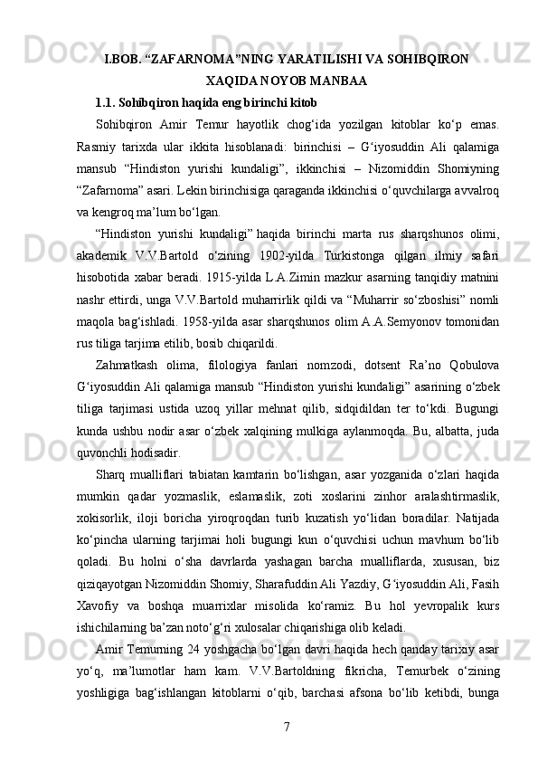 I.BOB.  “ZAFARNOMA”NING YARATILISHI VA SOHIBQIRON
XAQIDA NOYOB MANBAA
1.1. Sohibqiron haqida eng birinchi kitob
Sohibqiron   Amir   Temur   hayotlik   chog‘ida   yozilgan   kitoblar   ko‘p   emas.
Rasmiy   tarixda   ular   ikkita   hisoblanadi:   birinchisi   –   G iyosuddin   Ali   qalamigaʻ
mansub   “Hindiston   yurishi   kundaligi”,   ikkinchisi   –   Nizomiddin   Shomiyning
“Zafarnoma” asari. Lekin birinchisiga qaraganda ikkinchisi o‘quvchilarga avvalroq
va keng roq ma’lum bo‘lgan.
“Hindiston   yurishi   kundaligi”   haqida   birin chi   marta   rus   sharqshunos   olimi,
akademik   V.V.Bartold   o‘zining   1902-yilda   Turkistonga   qilgan   ilmiy   safari
hisobotida   xabar   beradi.   1915-yilda   L.A.Zimin   mazkur   asarning   tanqidiy   matnini
nashr ettirdi, unga V.V.Bartold muharrirlik qildi va “Muharrir so‘zboshisi” nomli
maqola   bag‘ishladi.   1958-yilda   asar   sharqshunos   olim   A.A.Semyonov   tomonidan
rus tiliga tarjima etilib, bosib chiqarildi.
Zahmatkash   olima,   filologiya   fanlari   nom zodi,   dotsent   Ra’no   Qobulova
G iyosuddin Ali qalamiga mansub “Hindiston yurishi kun	
ʻ daligi” asarining o‘zbek
tiliga   tarjimasi   ustida   uzoq   yillar   mehnat   qilib,   sidqidildan   ter   to‘kdi.   Bugungi
kunda   ushbu   nodir   asar   o‘zbek   xalqi ning   mulkiga   aylanmoqda.   Bu,   albatta,   juda
quvonchli hodisadir.
Sharq   mualliflari   tabiatan   kamtarin   bo‘lishgan,   asar   yozganida   o‘zlari   haqida
mumkin   qadar   yozmaslik,   eslamaslik,   zoti   xoslarini   zinhor   aralash tirmaslik,
xokisorlik,   iloji   bori cha   yiroqroqdan   turib   kuzatish   yo‘li dan   boradilar.   Natijada
ko‘pincha   ularning   tarjimai   holi   bugungi   kun   o‘quvchisi   uchun   mavhum   bo‘lib
qoladi.   Bu   holni   o‘sha   davrlarda   yasha gan   barcha   mualliflarda,   xususan,   biz
qiziqayotgan Nizomiddin Shomiy, Sharafuddin Ali Yazdiy, G iyosuddin Ali, Fasih	
ʻ
Xavofiy   va   boshqa   muarrixlar   misolida   ko‘ramiz.   Bu   hol   yevropalik   kurs
ishichilarning ba’zan noto‘g‘ri xulosalar chiqarishiga olib keladi.
Amir Temurning 24 yoshgacha bo‘lgan davri haqida hech qanday tarixiy asar
yo‘q,   ma’lumotlar   ham   kam.   V.V.Bartoldning   fik richa,   Temurbek   o‘zining
yoshligiga   bag‘ish langan   kitoblarni   o‘qib,   barchasi   afsona   bo‘lib   ketibdi,   bunga
7 