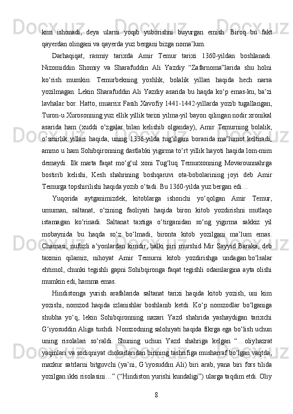 kim   ishonadi,   deya   ularni   yoqib   yuborishni   buyurgan   emish.   Bi roq   bu   fakt
qayerdan olingani va qayerda yuz bergani bizga noma’lum.
Darhaqiqat,   rasmiy   tarixda   Amir   Temur   tarixi   1360-yildan   boshlanadi.
Nizomiddin   Shomiy   va   Sharafuddin   Ali   Yazdiy   “Zafarnoma”larida   shu   holni
ko‘rish   mumkin:   Temurbekning   yoshlik,   bolalik   yillari   haqida   hech   narsa
yozilmagan. Lekin Sharafuddin Ali Yazdiy asarida bu haqda ko‘p emas-ku, ba’zi
lavhalar bor. Hatto, muarrix Fasih Xavofiy 1441-1442-yillarda yozib tugallangan,
Turon-u Xurosonning yuz ellik yillik tarixi yilma-yil bayon qilingan nodir xronikal
asarida   ham   (xuddi   o‘zgalar   bilan   kelishib   olganday),   Amir   Temurning   bolalik,
o‘smirlik   yillari   haqida,   uning   1336-yilda   tug‘ilgani   borasida   ma’lumot   keltiradi,
ammo u ham Sohibqironning dastlabki yigirma to‘rt yillik hayoti haqida lom-mim
demaydi.   Ilk   marta   faqat   mo‘g‘ul   xoni   Tug‘luq   Temurxonning   Movarounnahrga
bostirib   kelishi,   Kesh   shahrining   boshqaruvi   ota-bobolarining   joyi   deb   Amir
Temurga topshirilishi haqida   yozib o‘tadi. Bu 1360-yilda yuz bergan edi…
Yuqorida   aytganimizdek,   kitoblarga   ishon chi   yo‘qolgan   Amir   Temur,
umuman,   sal tanat,   o‘zining   faoliyati   haqida   biron   kitob   yozdirishni   mutlaqo
istamagan   ko‘rinadi.   Saltanat   taxtiga   o‘tirganidan   so‘ng   yigirma   sakkiz   yil
mobaynida   bu   haqda   so‘z   bo‘lmadi,   bironta   kitob   yozilgani   ma’lum   emas.
Chamasi,   nufuzli   a’yonlardan   kimdir,   balki   piri   murshid   Mir   Sayyid   Baraka,   deb
taxmin   qilamiz,   nihoyat   Amir   Temurni   kitob   yozdirishga   undagan   bo‘lsalar
ehtimol, chunki tegishli gapni Sohibqironga faqat tegishli odamlargina ayta olishi
mumkin edi, hamma emas.
Hindistonga   yurish   arafalarida   saltanat   tarixi   haqida   kitob   yozish,   uni   kim
yozishi,   nomzod   haqida   izlanish lar   boshlanib   ketdi.   Ko‘p   nomzodlar   bo‘lganiga
shubha   yo‘q,   lekin   Sohibqironning   nazari   Yazd   shahrida   yashaydigan   tarixchi
G iyosuddin Aliga tushdi. Nomzodning salohiyati haqida fikrga ega bo‘lish uchunʻ
uning   risolalari   so‘raldi.   Shuning   uchun   Yazd   shahriga   kelgan   “…oliy hazrat
yaqinlari va sodiqniyat chokarlaridan birining tashrifiga musharraf bo‘lgan vaqtda,
mazkur  satrlarni  bitguvchi  (ya’ni, G iyosuddin  Ali)  biri  arab, yana  biri  fors  tilida	
ʻ
yozilgan ikki risolasini…” (“Hindis ton yurishi kundaligi”) ularga taqdim etdi. Oliy
8 