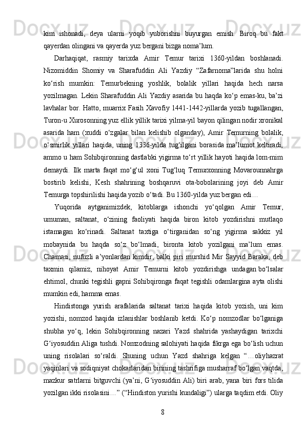 kim   ishonadi,   deya   ularni   yoqib   yuborishni   buyurgan   emish.   Bi roq   bu   fakt
qayerdan olingani va qayerda yuz bergani bizga noma’lum.
Darhaqiqat,   rasmiy   tarixda   Amir   Temur   tarixi   1360-yildan   boshlanadi.
Nizomiddin   Shomiy   va   Sharafuddin   Ali   Yazdiy   “Zafarnoma”larida   shu   holni
ko‘rish   mumkin:   Temurbekning   yoshlik,   bolalik   yillari   haqida   hech   narsa
yozilmagan. Lekin Sharafuddin Ali Yazdiy asarida bu haqda ko‘p emas-ku, ba’zi
lavhalar bor. Hatto, muarrix Fasih Xavofiy 1441-1442-yillarda yozib tugallangan,
Turon-u Xurosonning yuz ellik yillik tarixi yilma-yil bayon qilingan nodir xronikal
asarida   ham   (xuddi   o‘zgalar   bilan   kelishib   olganday),   Amir   Temurning   bolalik,
o‘smirlik   yillari   haqida,   uning   1336-yilda   tug‘ilgani   borasida   ma’lumot   keltiradi,
ammo u ham Sohibqironning dastlabki yigirma to‘rt yillik hayoti haqida lom-mim
demaydi.   Ilk   marta   faqat   mo‘g‘ul   xoni   Tug‘luq   Temurxonning   Movarounnahrga
bostirib   kelishi,   Kesh   shahrining   boshqaruvi   ota-bobolarining   joyi   deb   Amir
Temurga topshirilishi haqida   yozib o‘tadi. Bu 1360-yilda yuz bergan edi…
Yuqorida   aytganimizdek,   kitoblarga   ishon chi   yo‘qolgan   Amir   Temur,
umuman,   sal tanat,   o‘zining   faoliyati   haqida   biron   kitob   yozdirishni   mutlaqo
istamagan   ko‘rinadi.   Saltanat   taxtiga   o‘tirganidan   so‘ng   yigirma   sakkiz   yil
mobaynida   bu   haqda   so‘z   bo‘lmadi,   bironta   kitob   yozilgani   ma’lum   emas.
Chamasi,   nufuzli   a’yonlardan   kimdir,   balki   piri   murshid   Mir   Sayyid   Baraka,   deb
taxmin   qilamiz,   nihoyat   Amir   Temurni   kitob   yozdirishga   undagan   bo‘lsalar
ehtimol, chunki tegishli gapni Sohibqironga faqat tegishli odamlargina ayta olishi
mumkin edi, hamma emas.
Hindistonga   yurish   arafalarida   saltanat   tarixi   haqida   kitob   yozish,   uni   kim
yozishi,   nomzod   haqida   izlanish lar   boshlanib   ketdi.   Ko‘p   nomzodlar   bo‘lganiga
shubha   yo‘q,   lekin   Sohibqironning   nazari   Yazd   shahrida   yashaydigan   tarixchi
G iyosuddin Aliga tushdi. Nomzodning salohiyati haqida fikrga ega bo‘lish uchunʻ
uning   risolalari   so‘raldi.   Shuning   uchun   Yazd   shahriga   kelgan   “…oliy hazrat
yaqinlari va sodiqniyat chokarlaridan birining tashrifiga musharraf bo‘lgan vaqtda,
mazkur  satrlarni  bitguvchi  (ya’ni, G iyosuddin  Ali)  biri  arab, yana  biri  fors  tilida	
ʻ
yozilgan ikki risolasini…” (“Hindis ton yurishi kundaligi”) ularga taqdim etdi. Oliy
8