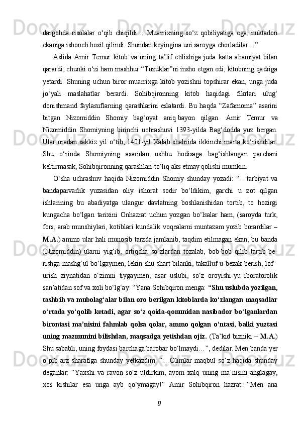 dargohda   risolalar   o‘qib   chiqildi…   Muarrixning   so‘z   qobiliyatiga   ega,   nuktadon
ekaniga ishonch hosil qilindi. Shundan keyingina uni saroyga chorladilar…”
Aslida   Amir   Temur   kitob   va   uning   ta’lif   etilishiga   juda   katta   ahamiyat   bilan
qarardi, chunki o‘zi ham mashhur “Tuzuklar”ni insho etgan edi, kitobning qadriga
yetardi.   Shu ning   uchun   biror   muarrixga   kitob   yozishni   topshirar   ekan,   unga   juda
jo‘yali   maslahatlar   berardi.   Sohibqironning   kitob   haqidagi   fikrlari   ulug‘
donishmand   faylasuflarning   qarashlarini   eslatardi.   Bu   haqda   “Zafarnoma”   asarini
bitgan   Nizomiddin   Shomiy   bag‘oyat   aniq   bayon   qilgan.   Amir   Temur   va
Nizomiddin   Shomiyning   birinchi   uchrashuvi   1393-yilda   Bag‘dodda   yuz   bergan.
Ular  oradan sakkiz  yil  o‘tib, 1401-yil  Xalab shahrida  ikkinchi  marta ko‘rishdilar.
Shu   o‘rinda   Shomiyning   asaridan   ushbu   hodisaga   bag‘ishlangan   par cha ni
keltirmasak, Sohibqironning qarash lari to‘liq aks etmay qolishi mumkin.
O‘sha   uchrashuv   haqida   Nizomiddin   Shomiy   shunday   yozadi:   “…tarbiyat   va
ban da parvarlik   yuzasidan   oliy   ishorat   sodir   bo‘ldikim,   garchi   u   zot   qilgan
ishlarining   bu   abadiyatga   ulangur   davlatning   boshlanishidan   tortib,   to   hozirgi
kungacha   bo‘lgan   tari xini   Onhazrat   uchun   yozgan   bo‘lsalar   ham,   (saroyda   turk,
fors, arab munshiylari, kotib lari kundalik voqealarni muntazam yozib borardilar –
M.A. ) ammo ular hali munosib tarzda jamlanib, taqdim etilmagan ekan; bu banda
(Nizomiddin)   ularni   yig‘ib,   ortiqcha   so‘zlardan   tozalab,   bob-bob   qilib   tartib   be -
rishga mashg‘ul bo‘lgaymen, lekin shu shart bilanki, takalluf-u bezak berish, lof   -
urish   ziynatidan   o‘zimni   tiygaymen;   asar   uslubi,   so‘z   oroyishi-yu   iboratorolik
san’atidan sof va xoli bo‘lg‘ay. “Yana Sohibqiron menga:  “Shu uslubda yozilgan,
tashbih va mubolag‘alar bilan oro berilgan kitoblarda ko‘zlangan maqsadlar
o‘rtada  yo‘qolib  ketadi,   agar   so‘z  qoida-qonunidan   nasibador  bo‘lganlardan
birontasi   ma’nisini   fahmlab   qolsa   qolar,   ammo   qolgan   o‘ntasi,   balki   yuztasi
uning mazmunini bilishdan, maqsadga yetishdan ojiz.   (Ta’kid bizniki –   M.A. )
Shu sababli, uning foydasi barchaga barobar bo‘lmaydi…”, dedilar. Men banda yer
o‘pib   arz   sharafiga   shunday   yetkazdim:   “…Olimlar   maqbul   so‘z   haqida   shunday
deganlar:   “Yaxshi   va   ravon   so‘z   uldirkim,   avom   xalq   uning   ma’nisini   anglagay,
xos   kishilar   esa   unga   ayb   qo‘ymagay!”   Amir   Sohibqiron   hazrat:   “Men   ana
9 