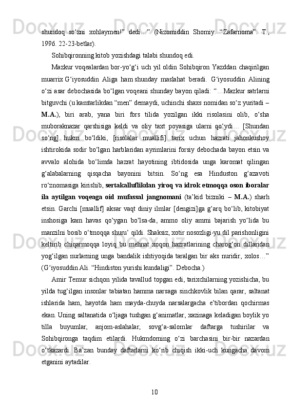 shundoq   so‘zni   xohlaymen!”   dedi…”   (Nizomiddin   Shomiy.   “Zafarnoma”.   T.,
1996.   22-23-betlar).
Sohibqironning kitob yozishdagi talabi shundoq edi.
Mazkur  voqealardan bor-yo‘g‘i uch yil oldin Sohibqiron Yazddan chaqirilgan
muarrix   G iyosuddin   Aliga   hamʻ   shunday   maslahat   beradi.   G iyosuddin   Alining	ʻ
o‘zi asar debochasida bo‘lgan voqeani shunday ba yon qiladi: “…Mazkur satrlarni
bitguvchi (u kamtarlikdan “men” demaydi, uchinchi shaxs nomidan so‘z yuritadi –
M.A. ),   biri   arab,   yana   biri   fors   tilida   yozilgan   ikki   risolasini   olib,   o‘sha
muboraknazar   qarshisiga   keldi   va   oliy   taxt   poyasiga   ularni   qo‘ydi…   [Shundan
so‘ng]   hukm   bo‘ldiki,   [risolalar   muallifi]   tarix   uchun   hazrati   jahonkushoy
ishtirokida sodir   bo‘lgan  harb laridan  ayrimlarini   forsiy  debochada  bayon  etsin  va
avvalo   alohida   bo‘limda   hazrat   hayotining   ibtidosida   unga   karomat   qilingan
g‘alabalarning   qisqacha   bayonini   bitsin.   So‘ng   esa   Hinduston   g‘azavoti
ro‘znomasiga kirishib,   sertakalluflikdan yiroq va idrok etmoqqa oson iboralar
ila   aytilgan   voqeaga   oid   mufassal   jangnomani   (ta’kid   bizniki   –   M.A. )   sharh
etsin.   Garchi   [muallif]   aksar   vaqt   diniy   ilmlar   [dengizi]ga   g‘arq   bo‘lib,   kitobiyat
inshosiga   kam   havas   qo‘ygan   bo‘lsa-da,   ammo   oliy   amrni   bajarish   yo‘lida   bu
manzilni bosib o‘tmoqqa shuru’ qildi. Shaksiz, xotir nosozligi-yu dil parishonligini
keltirib   chiqar moqqa   lo yiq   bu   mehnat   xoqon   hazratlari ning   charog‘on   dillaridan
yog‘ilgan   nurlarning   unga   bandalik   ishtiyoqida   taralgan   bir   aks   nuridir,   xolos…”
(G iyosuddin Ali. “Hindiston yurishi kundaligi”. Debocha.)	
ʻ
Amir Temur sichqon yilida tavallud topgan edi, tarixchilarning yozishicha, bu
yilda   tug‘ilgan   insonlar   tabiatan   hamma   narsaga   sinch kovlik   bilan   qarar,   saltanat
ishlarida   ham,   hayotda   ham   mayda-chuyda   narsalargacha   e’tibordan   qochirmas
ekan. Uning saltanatida o‘ljaga tushgan g‘animatlar, xazinaga keladigan boylik yo
tilla   buyumlar,   anjom-aslahalar,   sovg‘a-salom lar   daf targa   tushirilar   va
Sohibqironga   taqdim   etilardi.   Hukmdorning   o‘zi   bar cha sini   bir-bir   nazardan
o‘tkazardi.   Ba’zan   bunday   daftarlarni   ko‘rib   chiqish   ikki-uch   kungacha   davom
etganini aytadilar.  
10 