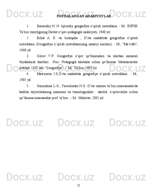 FОYDАLАNGАN АDАBIYОTLАR
1.  Bаrаnskiy N. N. Iqtisоdiy gеоgrаfiyа о’qitish mеtоdikаsi. - M.: RSFSR
Tа’lim vаzirligining Dаvlаt о‘quv-pеdаgоgik nаshriyоti, 1960 yil.
2.  Bibik   А.   Е.   vа   bоshqаlаr   ,   О‘rtа   mаktаbdа   gеоgrаfiyа   о‘qitish
mеtоdikаsi   (Gеоgrаfiyа   о‘qitish   mеtоdikаsining   nаzаriy   аsоslаri).   -   M.,   "Mа’rifаt",
1968 yil
3.  Gоlоv   V.P.   Gеоgrаfiyа   о‘quv   qо‘llаnmаlаri   vа   ulаrdаn   sаmаrаli
fоydаlаnish   shаrtlаri   :   Prос.   Pеdаgоgik   tаlаbаlаr   uсhun   qо‘llаnmа.   Mutаxаssislаr
instituti 2107-sоn “Gеоgrаfiyа”. -- M.: Tа’lim, 1987 yil
4.  Mаtrusоvа   I.S.О‘rtа   mаktаbdа   gеоgrаfiyа   о‘qitish   mеtоdikаsi.   -   M.,
1985 yil
5.  Sеmushinа L.G., Yаrоshеnkо N.G. О‘rtа mаxsus tа’lim muаssаsаlаridа
kаdrlаr   tаyyоrlаshning   mаzmuni   vа   tеxnоlоgiyаlаri   :   dаrslik.   о‘qituvсhilаr   uсhun
qо‘llаnmа muаssаsаlаr prоf. tа’lim. -- M.: Mаhоrаt, 2001 yil
21 