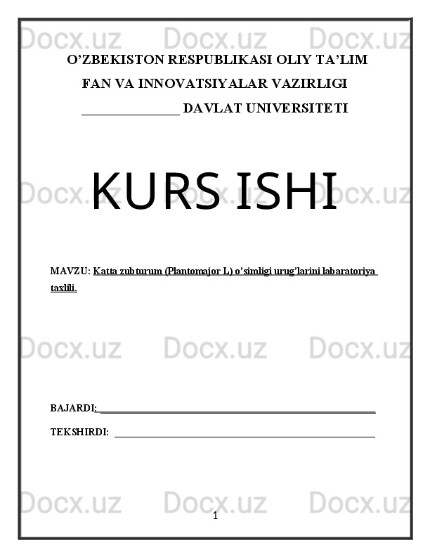    O’ZBEKISTON RESPUBLIKASI OLIY TA’LIM
FAN VA INNOVATSIYALAR VAZIRLIGI
______________ DAVLAT UNIVERSITETI
KURS ISHI
MAVZU:  Katta zubturum (Plantomajor L) o’simligi urug’larini labaratoriya 
taxlili.
BAJARDI : ________________________________________________________
TEKSHIRDI:  _____________________________________________________
1 