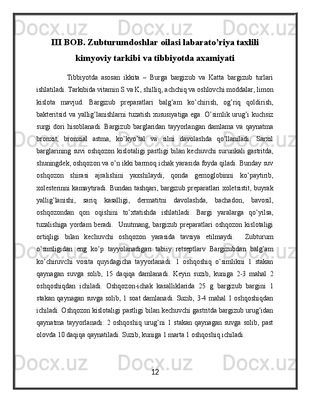 III BOB. Zubturumdoshlar oilasi labarato’riya taxlili
kimyoviy tarkibi va tibbiyotda axamiyati
                  Tibbiyotda   asosan   ikkita   –   Burga   bargizub   va   Katta   bargizub   turlari
ishlatiladi. Tarkibida vitamin S va K, shilliq, achchiq va oshlovchi moddalar, limon
kislota   mavjud.   Bargizub   preparatlari   balg’am   ko’chirish,   og’riq   qoldirish,
bakteritsid va yallig’lanishlarni tuzatish xususiyatiga ega. O’simlik urug’i kuchsiz
surgi   dori   hisoblanadi.   Bargizub   barglaridan   tayyorlangan   damlama   va   qaynatma
bronxit,   bronxial   astma,   ko’kyo’tal   va   silni   davolashda   qo’llaniladi.   Sarxil
barglarining suvi oshqozon kislotaligi pastligi bilan kechuvchi surunkali gastritda,
shuningdek, oshqozon va o’n ikki barmoq ichak yarasida foyda qiladi. Bunday suv
oshqozon   shirasi   ajralishini   yaxshilaydi,   qonda   gemoglobinni   ko’paytirib,
xolesterinni kamaytiradi. Bundan tashqari, bargizub preparatlari xoletsistit, buyrak
yallig’lanishi,   sariq   kasalligi,   dermatitni   davolashda,   bachadon,   bavosil,
oshqozondan   qon   oqishini   to’xtatishda   ishlatiladi.   Bargi   yaralarga   qo’yilsa,
tuzalishiga  yordam  beradi.    Unutmang,  bargizub  preparatlari  oshqozon   kislotaligi
ortiqligi   bilan   kechuvchi   oshqozon   yarasida   tavsiya   etilmaydi.     Zubturum
o’simligidan   eng   ko’p   tayyolanadigan   tabiiy   retseptlarv   Bargizubdan   balg’am
ko’chiruvchi   vosita   quyidagicha   tayyorlanadi:   1   oshqoshiq   o’simlikni   1   stakan
qaynagan   suvga   solib,   15   daqiqa   damlanadi.   Keyin   suzib,   kuniga   2-3   mahal   2
oshqoshiqdan   ichiladi.   Oshqozon-ichak   kasalliklarida   25   g   bargizub   bargini   1
stakan qaynagan suvga solib, 1 soat damlanadi. Suzib, 3-4 mahal 1 oshqoshiqdan
ichiladi. Oshqozon kislotaligi pastligi bilan kechuvchi gastritda bargizub urug’idan
qaynatma   tayyorlanadi:   2   oshqoshiq   urug’ni   1   stakan   qaynagan   suvga   solib,   past
olovda 10 daqiqa qaynatiladi. Suzib, kuniga 1 marta 1 oshqoshiq ichiladi.
12 
