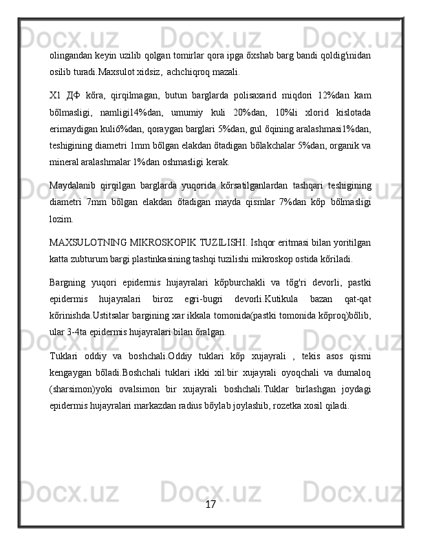 olingandan keyin uzilib qolgan tomirlar qora ipga õxshab barg bandi qoldig'inidan
osilib turadi.Maxsulot xidsiz,  achchiqroq mazali.
X1   ДФ   kõra,   qirqilmagan,   butun   barglarda   polisaxarid   miqdori   12%dan   kam
bõlmasligi,   namligi14%dan,   umumiy   kuli   20%dan,   10%li   xlorid   kislotada
erimaydigan kuli6%dan, qoraygan barglari 5%dan, gul õqining aralashmasi1%dan,
teshigining diametri 1mm bõlgan elakdan õtadigan bõlakchalar 5%dan, organik va
mineral aralashmalar 1%dan oshmasligi kerak.
Maydalanib   qirqilgan   barglarda   yuqorida   kõrsatilganlardan   tashqari   teshigining
diametri   7mm   bõlgan   elakdan   õtadigan   mayda   qismlar   7%dan   kõp   bõlmasligi
lozim.
MAXSULOTNING MIKROSKOPIK TUZILISHI. Ishqor eritmasi bilan yoritilgan
katta zubturum bargi plastinkasining tashqi tuzilishi mikroskop ostida kõriladi.
Bargning   yuqori   epidermis   hujayralari   kõpburchakli   va   tõg'ri   devorli,   pastki
epidermis   hujayralari   biroz   egri-bugri   devorli.Kutikula   bazan   qat-qat
kõrinishda.Ustitsalar bargining xar ikkala tomonida(pastki tomonida kõproq)bõlib,
ular 3-4ta epidermis hujayralari bilan õralgan.
Tuklari   oddiy   va   boshchali.Oddiy   tuklari   kõp   xujayrali   ,   tekis   asos   qismi
kengaygan   bõladi.Boshchali   tuklari   ikki   xil:bir   xujayrali   oyoqchali   va   dumaloq
(sharsimon)yoki   ovalsimon   bir   xujayrali   boshchali.Tuklar   birlashgan   joydagi
epidermis hujayralari markazdan radius bõylab joylashib, rozetka xosil qiladi.
17 