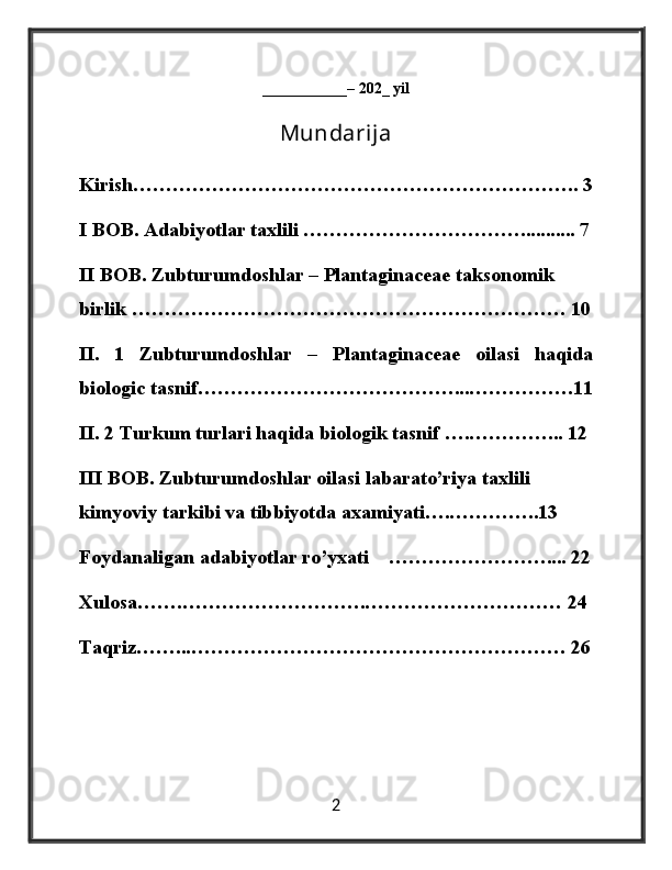 ___________– 202_ yil
Mundarija
Kirish………………………………………………………….. 3
I BOB. Adabiyotlar taxlili ……………………………........... 7
II BOB. Zubturumdoshlar – Plantaginaceae taksonomik 
birlik ………………………………………………………… 10
II.   1   Zubturumdoshlar   –   Plantaginaceae   oilasi   haqida
biologic tasnif…………………………………...…………….11
II. 2 Turkum turlari haqida biologik tasnif ….…………... 12
III BOB. Zubturumdoshlar oilasi labarato’riya taxlili 
kimyoviy tarkibi va tibbiyotda axamiyati….…………..13
Foydanaligan adabiyotlar ro’yxati    …………………….... 22
Xulosa…….……………………….………………………… 24
Taqriz……...………………………………………………… 26
 
2 