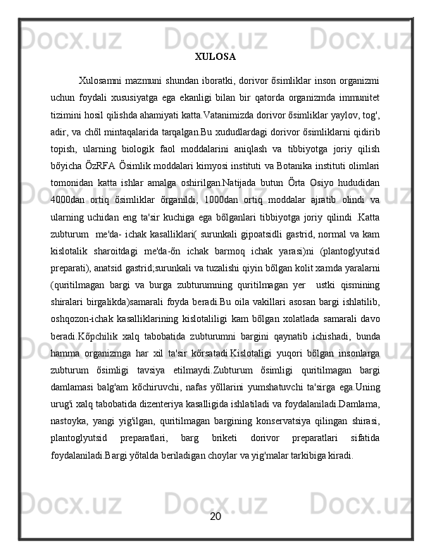 XULOSA
                Xulosamni  mazmuni  shundan  iboratki,  dorivor   õsimliklar  inson   organizmi
uchun   foydali   xususiyatga   ega   ekanligi   bilan   bir   qatorda   organizmda   immunitet
tizimini hosil qilishda ahamiyati katta.Vatanimizda dorivor õsimliklar yaylov, tog',
adir, va chõl mintaqalarida tarqalgan.Bu xududlardagi dorivor õsimliklarni qidirib
topish,   ularning   biologik   faol   moddalarini   aniqlash   va   tibbiyotga   joriy   qilish
bõyicha ÕzRFA Õsimlik moddalari kimyosi instituti va Botanika instituti olimlari
tomonidan   katta   ishlar   amalga   oshirilgan.Natijada   butun   Õrta   Osiyo   hududidan
4000dan   ortiq   õsimliklar   õrganildi,   1000dan   ortiq   moddalar   ajratib   olindi   va
ularning   uchidan   eng   ta'sir   kuchiga   ega   bõlganlari   tibbiyotga   joriy   qilindi   .Katta
zubturum    me'da-   ichak  kasalliklari(   surunkali   gipoatsidli  gastrid,  normal   va  kam
kislotalik   sharoitdagi   me'da-õn   ichak   barmoq   ichak   yarasi)ni   (plantoglyutsid
preparati), anatsid gastrid;surunkali va tuzalishi qiyin bõlgan kolit xamda yaralarni
(quritilmagan   bargi   va   burga   zubturumning   quritilmagan   yer     ustki   qismining
shiralari   birgalikda)samarali  foyda  beradi.Bu  oila  vakillari   asosan  bargi   ishlatilib,
oshqozon-ichak   kasalliklarining   kislotaliligi   kam   bõlgan   xolatlada   samarali   davo
beradi.Kõpchilik   xalq   tabobatida   zubturumni   bargini   qaynatib   ichishadi,   bunda
hamma   organizmga   har   xil   ta'sir   kõrsatadi.Kislotaligi   yuqori   bõlgan   insonlarga
zubturum   õsimligi   tavsiya   etilmaydi.Zubturum   õsimligi   quritilmagan   bargi
damlamasi   balg'am   kõchiruvchi,   nafas   yõllarini   yumshatuvchi   ta'sirga   ega.Uning
urug'i xalq tabobatida dizenteriya kasalligida ishlatiladi va foydalaniladi.Damlama,
nastoyka,   yangi   yig'ilgan,   quritilmagan   bargining   konservatsiya   qilingan   shirasi,
plantoglyutsid   preparatlari,   barg   briketi   dorivor   preparatlari   sifatida
foydalaniladi.Bargi yõtalda beriladigan choylar va yig'malar tarkibiga kiradi.
20 
