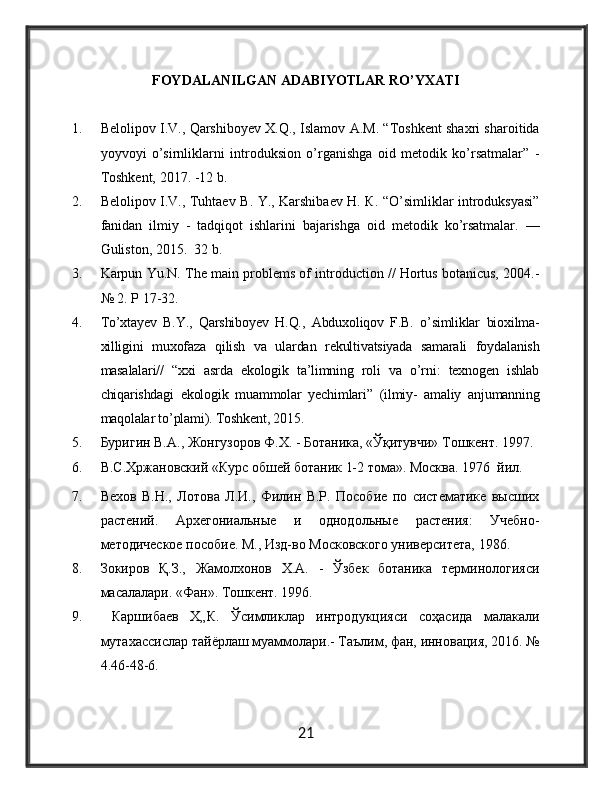 FOYDALANILGAN ADABIYOTLAR RO’YXATI
1. Belolipov I.V., Qarshiboyev X.Q., Islamov A.M. “Toshkent shaxri sharoitida
yoyvoyi   o’sirnliklarni   introduksion   o’rganishga   oid   metodik   ko’rsatmalar”   -
Toshkent, 2017. -12 b.
2. Belolipov I.V., Tuhtaev В. Y., Karshibaev Н. К. “O’simliklar introduksyasi”
fanidan   ilmiy   -   tadqiqot   ishlarini   bajarishga   oid   metodik   ko’rsatmalar.   —
Guliston, 2015.   32  b .
3. Karpun Yu.N. The main problems of introduction // Hortus botanicus, 2004.-
№ 2.  Р  17-32.
4. To’xtayev   B.Y.,   Qarshiboyev   H.Q.,   Abduxoliqov   F.B.   o’simliklar   bioxilma-
xilligini   muxofaza   qilish   va   ulardan   rekultivatsiyada   samarali   foydalanish
masalalari//   “xxi   asrda   ekologik   ta’limning   roli   va   o’rni:   texnogen   ishlab
chiqarishdagi   ekologik   muammolar   yechimlari”   (ilmiy-   amaliy   anjumanning
maqolalar to’plami). Toshkent, 2015.
5. Буригин В.А., Жонгузоров Ф.Х. - Ботаника, «Ўқитувчи» Тошкент. 1997.
6. В.С.Хржановский «Курс обшей ботаник 1-2 тома». Москва. 1976  йa.
7. Вехов   В.Н.,   Лотова   Л.И.,   Фaин   В.Р.   Пособие   по   систематике   высших
растений.   Архегонlльные   и   однодольные   растения:   Учебно-
методическое пособие. М., Изд-во Московского университета, 1986.
8. Зокиров   Қ.З.,   Жамолхонов   Х.А.   -   Ўзбек   ботаника   терминологияси
масалалари. «Фан». Тошкент. 1996.
9.   Каршибаев   Х„К.   Ўсuликлар   интродукцияси   соҳасида   малакали
мутахассислар тайёрлаш муаммолари.- Таълu, фан, инновация, 2016. №
4.46-48-6.
21 