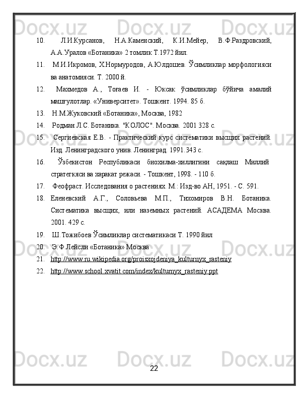 10.   Л.И.Курсанов,   Н.А.Каменский,   К.И.Мейер,   В.Ф.Раздровский,
А.А.Уралов «Ботаника» 2 томлик Т.1972 йa.
11.   М.И.Икромов,  Х.Нормуродов,  А.Юлдошев.  Ўсuликлар  морфологияси
ва анатомияси. Т. 2000 й.
12.   Махмедов   А.,   Тоғаев   И.   -   Юксак   ўсuликлар   бўйича   амалий
машғулотлар. «Университет». Тошкент. 1994. 85 б.
13.   Н.М.Жуковский «Ботаника», Москва, 1982
14.   Родман Л.С. Ботаника. "КОЛОС". Москва. 2001 328 с.
15.   Сергиевская   Е.В.   -   Практический   курс   систематики   высщих   растений.
Изд. Ленинградского унив. Ленинград. 1991.343 с.
16.   Ўзбекистон   Республикаси   биохилма-хиллигини   сақлаш   Миллий
стратегкяси ва харакат режаси. - Тошкент,  1998. - 110 б.
17.  Феофраст. Исследования о растениях. М.: Изд-во АН, 1951. - C. 591.
18. Еленевский   А.Г.,   Соловьева   М.П.,   Тихомиров   В.Н.   Ботаника.
Систематика   высщих,   или   наземных   растений.   АСАДЕМА   Москва.
2001. 429 с.
19.  Ш.Тожибоев Ўсимликлар систематикаси Т. 1990 йa
20.  Э.Ф.Лейсли «Ботаника» Москва 
21. http://www.ru.wikipedia.org/proisxojdeniya_kulturnyx_rasteniy   
22. http://www.school.xvatit.com/index/kulturnyx_rasteniy.ppt   
22 