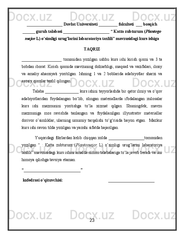 _________________ Davlat Universiteti _________ fakulteti  ___ bosqich
______ guruh talabasi ______________________ “ Katta zubturum ( Plantogo
major  L) o’simligi urug’larini labaratoriya taxlili” mavzusidagi kurs ishiga
TAQRIZ
___________________   tomonidan   yozilgan   ushbu   kurs   ishi   kirish   qismi   va   3   ta
bobdan iborat. Kirish qismida mavzuning dolzarbligi, maqsad va vazifalari, ilmiy
va   amaliy   ahamiyati   yoritilgan.   Ishning   1   va   2   boblarida   adabiyotlar   sharxi   va
asosiy qismlar taxlil qilingan. 
Talaba ________________ kurs ishini tayyorlashda bir qator ilmiy va o‘quv
adabiyotlaridan   foydalangan   bo‘lib,   olingan   materiallarda   ifodalangan   xulosalar
kurs   ishi   mazmunini   yoritishga   to‘la   xizmat   qilgan.   Shuningdek,   mavzu
mazmuniga   mos   ravishda   tanlangan   va   foydalanilgan   illyustrativ   materiallar
dorivor   o’simliklar,   ularning   umumiy   tarqalishi   to‘g‘risida   bayon   etgan.     Mazkur
kurs ishi ravon tilda yozilgan va yaxshi sifatda bajarilgan.
                   Yuqoridagi fikrlardan kelib chiqqan xolda _________________tomonidan
yozilgan   “   :   Katta   zubturum   ( Plantomajor   L)   o’simligi   urug’larini   labaratoriya
taxlili” mavzusidagi kurs ishini amalda nizom talabalariga to‘la javob beradi va uni
himoya qilishga tavsiya etaman.
“ ___________________________ ”
 kafedrasi o’qituvchisi: ______________________
23 